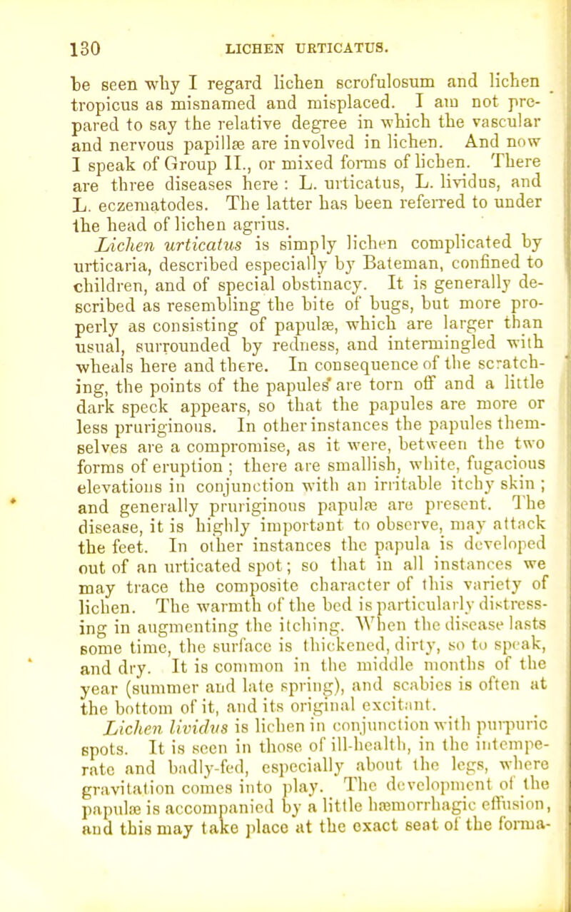 be seen why I regard lichen scrofulosum and lichen tropicus as misnamed and misplaced. I am not pre- pared to say the relative degree in which the vascular and nervous papillae are invoked in lichen. And now I speak of Group II., or mixed forms of lichen. There are three diseases here : L. urticatus, L. lividus, and L. eczematodes. The latter has been referred to under the head of lichen agrius. Lichen urticatus is simply lichen complicated by urticaria, described especially by Bateman, confined to children, and of special obstinacy. It is generally de- scribed as resembling the bite of bugs, but more pro- perly as consisting of papulae, which are larger than usual, surrounded by redness, and intermingled with wheals here and there. In consequence of the scratch- ing, the points of the papules' are torn off and a little dark speck appears, so that the papules are more or less pruriginous. In other instances the papules them- selves are a compromise, as it were, between the two forms of eruption ; there are smallish, white, fugacious elevations in conjunction with an irritable itchy skin ; and generally pruriginous papula? are present. The disease, it is highly important to observe, may attack the feet. In other instances the papula is developed out of an urticated spot; so that in all instances we may trace the composite character of this variety of lichen. The warmth of the bed is particularly distress- ing in augmenting the itching. When the disease lasts some time, the surface is thickened, dirty, so t<> speak, and dry. It is common in the middle months of the year (summer and late spring), and scabies is often at the bottom of it, and its original excitant. Lichen lividus is lichen in conjunction with purpuric spots. It is seen in those of ill-health, in the intempe- rate and badly-fed, especially about the legs, where gravitation comes into play. The developmenl of the papula? is accompanied by a little hajmorrhagic effusion, and this may take place at the exact seat of the forma-