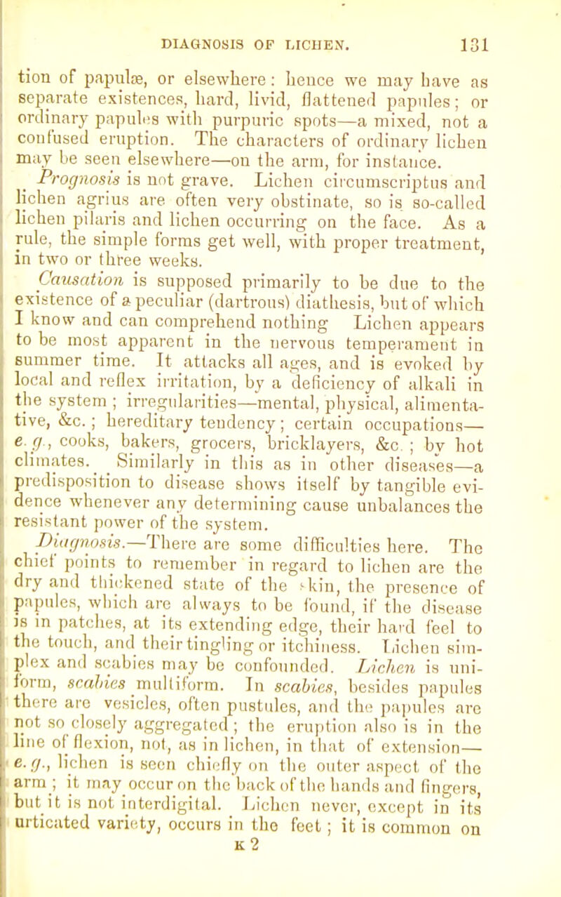 tion of papulae, or elsewhere: lieuce we may have as separate existences, bard, livid, flattened papules; or ordinary papules with purpuric spots—a mixed, not a confused eruption. The characters of ordinary lichen may be seen elsewhere—on the arm, for instance. Prognosis is not grave. Lichen circumscriptus and lichen agrius are often very obstinate, so is so-called lichen pilaris and lichen occurring on the face. As a rule, the simple forms get well, with proper treatment, in two or three weeks. Causation is supposed primarily to he due to the existence of a peculiar (dartrous) diathesis, but of which I know and can comprehend nothing Lichen appears to be most apparent in the nervous temperament in summer time. It attacks all ages, and is evoked by local and reflex irritation, by a deficiency of alkali in the system ; irregularities—mental, physical, alimenta- tive, &c.; hereditary tendency; certain occupations— e. g., cooks, bakers, grocers, bricklayers, &c ; bv hot climates. _ Similarly in this as in other diseases—a predisposition to disease shows itself by tangible evi- dence whenever any determining cause unbalances the resistant power of the system. piagnosis.—There are some difficulties here. The chief points to remember in regard to lichen are the dry and thickened state of the skin, the presence of papules, which are always to be found, if the disease js in patches, at its extending edge, their hard feel to the touch, and their tingling or itchiness. Lichen sim- plex and scabies may be confounded. Lichen is uni- form, scahies multiform. In scabies, besides papules there are vesicles, often pustules, and the papules are not so closely aggregated ; the eruption also is in the line of flexion, not, as in lichen, in that of extension— e.g., lichen is seen chiefly on the outer aspect of the arm ; it may occur on the back of the hands and fingers, but it is not ioterdigital. Lichen never, except in its urticated variety, occurs in the feet ; it is common on k2