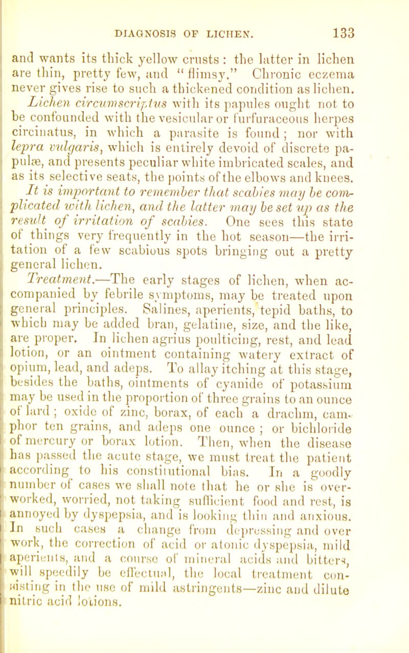 and wants its thick yellow crusts : the latter in lichen are thin, pretty few, and  flimsy. Chronic eczema never gives rise to such a thickened condition as lichen. Lichen circumscriptus with its papules ought not to be confounded with the vesicular or furfuraceons herpes circinatus, in which a parasite is found ; nor with lepra vulgaris, which is entirely devoid of discrete pa- pulse, and presents peculiar white imbricated scales, and as its selective seats, the points of the elbows and knees. It is important to remember that scabies may be com- plicated with lichen, and the latter may be set tip as the residi of irritation of scabies. One sees this state of things very frequently in the hot season—the irri- tation of a few scabious spots bringing out a pretty- general lichen. Treatment.—The early stages of lichen, when ac- companied by febrile symptoms, may be treated upon general principles. Salines, aperients, tepid baths, to which may be added bran, gelatine, size, and the like, are proper. In lichen agrius poulticing, rest, and lead lotion, or an ointment containing watery extract of opium, lead, and adeps. To allay itching at this stage, besides the baths, ointments of cyanide of potassium may be used in the proportion of three grains to an ounce of lard ; oxide of zinc, borax, of each a drachm, cam. phor ten grains, and adeps one ounce ; or bichloride of mercury or borax lotion. Then, when the disease has passed the acute stage, we must treat the patient according to his constitutional bins. In a goodly number of cases we shall note that he or she is over- worked, worried, not taking sufficient food and rest, is annoyed by dyspepsia, and is looking thin and anxious. In such cases a change from depressing and over work, the Correction of arid or atonic dyspepsia, mild aperients, and a course of mineral acids and bitter*, will speedily be effectual, the local treatment con- nisting in the use of mild astringents—zinc and dilute nitric acid lotions.