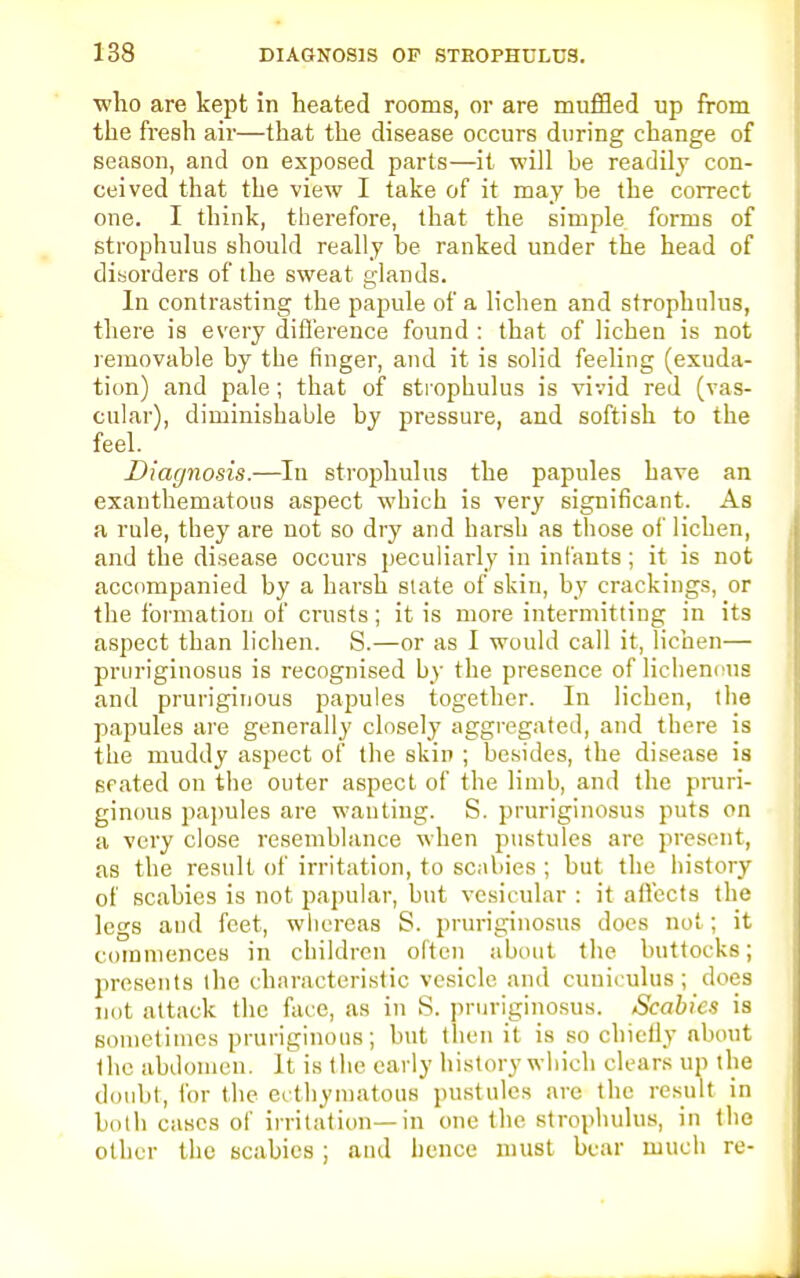 who are kept in heated rooms, or are muffled up from the fresh air—that the disease occurs during change of season, and on exposed parts—it will be readily con- ceived that the view I take of it may be the correct one. I think, therefore, that the simple forms of strophulus should really be ranked under the head of disorders of the sweat glands. In contrasting the papule of a lichen and strophulus, there is every difference found : that of lichen is not removable by the finger, and it is solid feeling (exuda- tion) and pale ; that of strophulus is vivid red (vas- cular), diminishable by pressure, and softish to the feel. Diagnosis.—In strophulus the papules have an exanthematous aspect which is very significant. As a rule, they are not so dry and harsh as those of lichen, and the disease occurs peculiarly in infants; it is not accompanied by a harsh slate of skin, by crackings, or the formation of crusts; it is more intermitting in its aspect than lichen. S.—or as I would call it, lichen— pruriginosus is recognised by the presence of lichenous and pruriginous papules together. In lichen, the papules are generally closely aggregated, and there is the muddy aspect of the skin ; besides, the disease is seated on the outer aspect of the limb, and the pruri- ginous papules are wanting. S. pruriginosus puts on a very close resemblance when pustules arc present, as the result of irritation, to scabies ; but the history of scabies is not papular, but vesicular : it affects the legs and feet, whereas S. pruriginosus does not; it commences in children often about the buttocks; presents the characteristic vesicle and cuniculus; does not attack the face, as in S. pruriginosus. Scabies is sometimes pruriginous; but then it is so chiefly about the abdomen. It is the early history which clears up the doubt, for the ecthymatous pustules are the result in both cases of irritation—in one the strophulus, in the other the scabies ; and hence must bear much re-