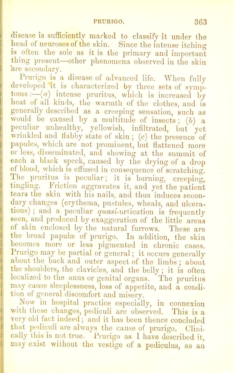 disease is sufficiently marked to classify it under the head of neuroses of the skin. Since the intense itching is often the sole as it is the primary and important thing present—other phenomena observed in the skin are secondary. Prurigo is a disease of advanced life. When fully developed it_ is characterized by three sets of symp- toms :—(a) intense pruritus, which is increased by heat of all kinds, the warmth of the clothes, and is generally described as a creeping sensation, such as would be caused by a multitude of insects; (b) a peculiar unhealthy, yellowish, infiltrated, but yet wrinkled and flabby state of skin ; (c) the presence of papules, which are not prominent, but flattened more or less, disseminated, and showing at the summit of each a black speck, caused by the drying of a drop of blood, which is effused in consequence of scratching. The pruritus is peculiar; it is burning, creeping, tingling. Friction aggravates it, and yet the patient tears the skin with his nails, and thus induces secon- dary changes (erythema, pustules, wheals, and ulcera- tions) ; and a peculiar </i«as£-urtication is frequently seen, and produced by exaggeration of the little areas of skin enclosed by the natural furrows. These are the broad papulse of prurigo. In addition, the skin becomes more or less pigmented in chronic cases. Prurigo may be partial or general; it occurs generally about the back and outer aspect of the limbs ; about the shoulders, the clavicles, and the belly; it is often localized to the anus or genital organs. The pruritus may cause sleeplessness, loss of appetite, and a condi- tion of general discomfort and misery. Now in hospital practice especially, in connexion with these changes, pcdiculi arc observed. This is a very old fact indeed; and it has been thence concluded that pediculi are always the cause of prurigo. Clini- cally tins is not true. Prurigo as I have described it, may exist without the vestige of a pediculus, as an