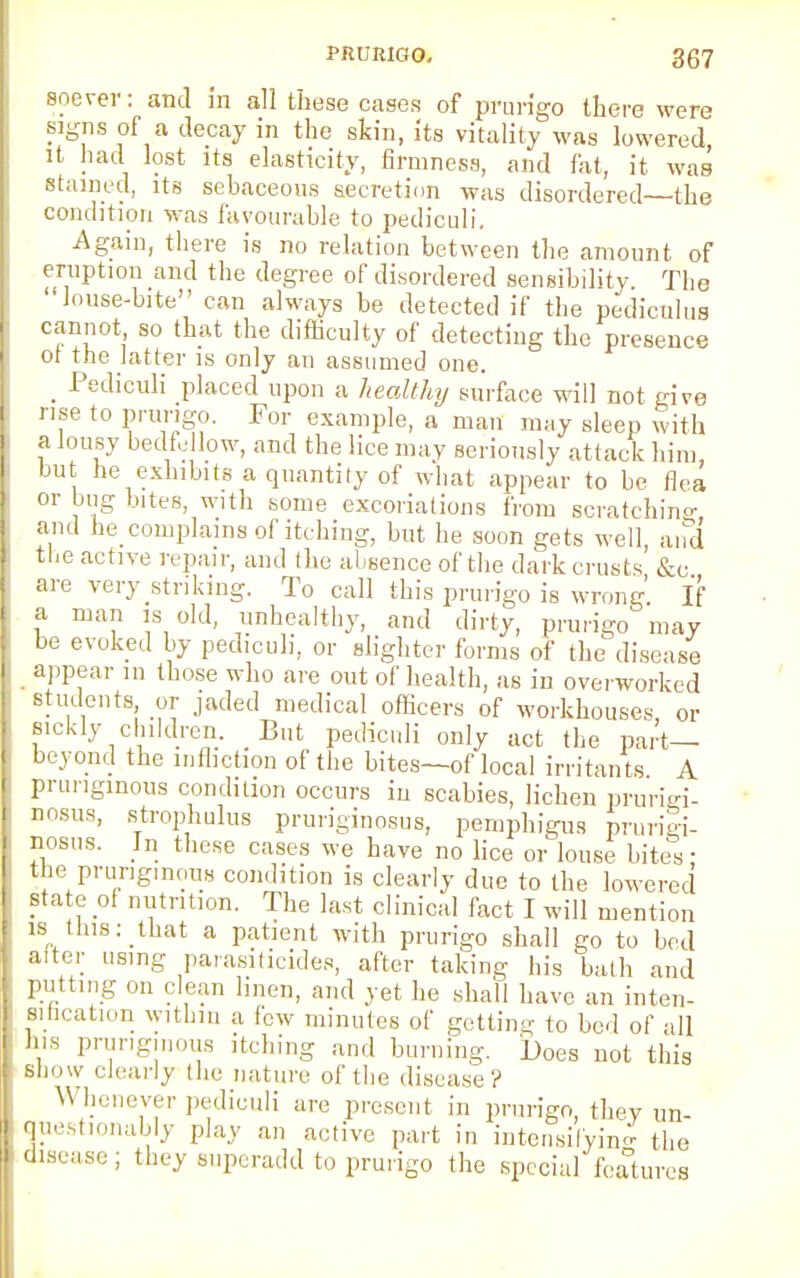 soever: and in all these cases of prurigo there were signs of a decay in the skin, its vitality was lowered it had lost its elasticity, firmness, and fat, it was stained, its sebaceous secretion was disordered—the condition was favourable to pediculi. Again, there is no relation between the amount of eruption and the degree of disordered sensibility. The louse-bite can always be detected if the pedicnlus cannot so that the difficulty of detecting the presence ot the latter is only an assumed one. _ Pediculi placed upon a healthy surface will not give rise to prurigo. For example, a man may sleep with a lousy bedfellow, and the lice may seriously attack him but he exhibits a quantity of what appear to be flea or bug bites, with some excoriations from scratchin°- and he complains of itching, but he soon gets well, and the active repair, and the absence of the dark crusts &c are very striking. To call this prurigo is wrong If a man is old, unhealthy, and dirty, prurigo may be evoked by pediculi, or slighter forms of the disease appear in those who are out of health, as in overworked students or jaded medical officers of workhouses, or sickly children. But pediculi only act the part- beyond the infliction of the bites—of local irritants A prungmous condition occurs in scabies, lichen prurhri- nosus, strophulus pruriginosus, pemphigus prurigi- nosus. In these cases we have no lice or louse bites: the prungmous condition is clearly due to the lowered state of nutrition. The last clinical fact I will mention is this: that a patient with prurigo shall go to bed alter using parasiticides, after taking his bath and putting on clean linen, and yet he shall have an inten- sification within a few minutes of getting to bed of all his prungmous itching and burning. Does not this show clearly the nature of the disease? W henever pediculi are present in prurigo, they un- questionably play an active part in intensifying the disease ; they superadd to prurigo the special' features