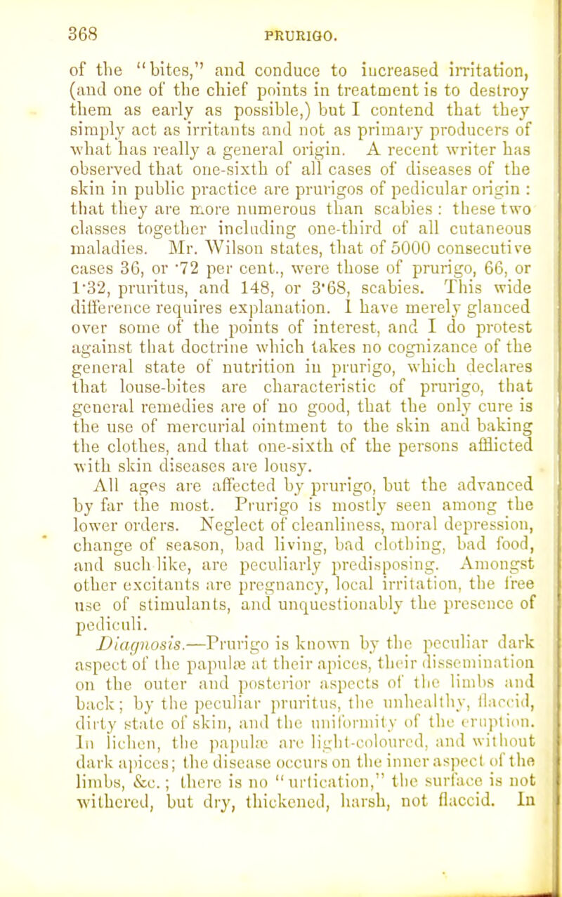 of the bites, and conduce to increased irritation, (and one of the chief points in treatment is to destroy them as early as possible,) but I contend that they simply act as irritants and not as primary producers of what has really a general origin. A recent writer has observed that one-sixth of all cases of diseases of the skin in public practice are prurigos of pedicular origin : that they are more numerous than scabies : these two classes together including one-third of all cutaneous maladies. Mr. Wilson states, that of 5000 consecutive cases 36, or '72 per cent., were those of prurigo, 66, or 1 '32, pruritus, and 148, or 3'68, scabies. This wide difference requires explanation. 1 have merely glanced over some of the points of interest, and I do protest against that doctrine which takes no cognizance of the general state of nutrition in prurigo, which declares that louse-bites are characteristic of prurigo, that general remedies are of no good, that the only cure is the use of mercurial ointment to the skin and baking the clothes, and that one-sixth of the persons afflicted with skin diseases are lousy. All ages are affected by prurigo, but the advanced by far the most. Prurigo is mostly seen among the lower orders. Neglect of cleanliness, moral depression, change of season, bad living, bad clothing, bad food, and such like, are peculiarly predisposing. Amongst other excitants are pregnancy, local irritation, the free use of stimulants, and unquestionably the presence of pediculi. Diar/nosis.—Prurigo is known by the peculiar dark aspect of the papulae at their apices, their dissemination on the outer and posterior aspects of the limbs and back; by the peculiar pruritus, the unhealthy, flaccid, dirty state of skin, and the uniformity of the eruption. In lichen, the papula1 are light-coloured, and without dark apices; the disease occurs on the inner aspect of the limbs, &c.; there is no  urtication, the surface is not withered, but dry, thickened, harsh, not flaccid. In