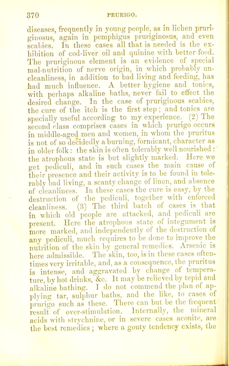 diseases, frequently in young people, as in lichen pruri- ginosus, again in pemphigus pruriginosus, and even scahies. In these cases all that is needed is the ex- hibition of cod-liver oil and quinine with better food. The pruriginous element is an evidence of special mal-nutrition of nerve origin, in which probably un- cleanliness, in addition to bad living and feeding, lias had much influence. A better hygiene and tonies, with perhaps alkaline baths, never fail_ to effect the desired change. In the case of pruriginous scabies, the cure of the itch is the first step ; and tonics are specially useful according to my experience. (2) The second class comprises cases in which prurigo occurs in middle-aged men and women, in whom the pruritus is not of so decidedly a burning, forniicant, character as in older folk: the skin is often tolerably well nourished : the atrophous state is but slightly marked. Here we get pediculi, and in such cases the main cause of their presence and their activity is to he found in tole- rably bad living, a scanty change of linen, and absence of cleanliness. In these cases the cure is easy, by the destruction of the pediculi, together with enforced cleanliness. (3) The third batch of cases is that in which old people are attacked, and pediculi are present. Here the atrophous state of integument is more marked, and independently of the destruction of any pediculi, much requires to be done to improve the nutrition of the skin by general remedies. Arsenic is here admissible. The skin, too, is in these cases often- times very irritable, and, as a consequence, the pruritus is intense, and aggravated by change of tempera- ture, by hot drinks, &c. It may be relieved by tepid and alkaline bathing. I do not commend the plan of ap- plying tar, sulphur baths, and the like, to cases of prurigo such as these. There can but be the frequent result of over-stimulation. Internally, the mineral acids with strychnine, or in severe cases aconite, nro the best remedies ; where a gouty tendency exists, the