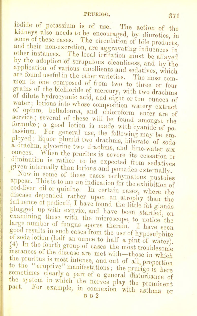 iodide of potassium is of use. The action of the kidneys also needs to be encouraged, by diuretics in some of these cases. The circulation of bile products and their non-excretion, are aggravating influences in' other instances. The local irritation must be allaved by the adoption of scrupulous cleanliness, and by the application of various emollients and sedatives, which are found useful in the other varieties. The most com mon is one composed of from two to three or four grams of the bichloride of mercury, with two drachms ot dilute hydrocyanic acid, and eight or ten ounces of water; lotions into whose composition watery extract ol opium, belladonna, and chloroform enter are of service ; several of these will be found amongst the formulas; a good lotion is made with cyanide of po- tassium. For general use, the following may be em- ployed: liquor plumbi two drachms, hi borate of soda a drachm glycerine two drachms, and lime-water six ounces When the pruritus is severe its cessation or diminution is rather to be expected from sedatives given internally than lotions and pomades externally „« ™S-6 °f the'Se CaSeS B°%matoUB Pustule's appear. This is to me an indication for the exhibition of cod-liver oil or qumine. In certain cases, where (he disease depended rather upon an atrophy than the influence of pechculi, I have found the little fat glands plugged up with exuviffi, and have been startled on examining these with the microscope, to notice'the large number of fungus spores therein. I have seen K??U?B ' nSTrb CaSeS from the use °f hyposulphite of soda lotion (half an ounce to half a pint of water) (4) In the fourth group of cases the most troublesome instances of the disease are met with—those in which the pruritus is most intense, and out of all proportion to the eruptive manifestations; the prurigo is here sometimes clearly a part of a general disturbance of the system „, wind, the nerves play the prominent part, jjoi example, in connexion with asthma or nii2