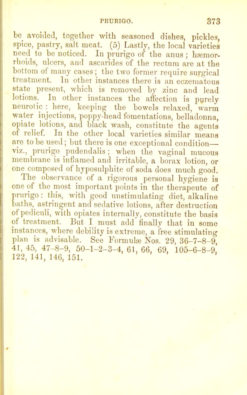 be_ avoided, together with seasoned dishes, pickles, spice, pastry, salt meat. (5) Lastly, the local varieties need to be noticed. In prurigo of the anus ; haemor- rhoids, ulcers, and ascarides of the rectum are at the bottom of many cases; the two former require surgical treatment. In other instances there is an eczematous state present, which is removed by zinc and lead lotions. In other instances the affection is purely neurotic : here, keeping the bowels relaxed, warm water injections, poppy-head fomentations, belladonna, opiate lotions, and black wash, constitute the agents of relief. In the other local varieties similar means are to be used; but there is one exceptional condition— viz., prurigo pudendalis; when the vaginal mucous membrane is inflamed and irritable, a borax lotion, or one composed of hyposulphite of soda does much good. The observance of a rigorous personal hygiene is one of the most important points in the therapeute of prurigo : this, with good unstimulating diet, alkaline baths,_ astringent and sedative lotions, after destruction of pediculi, with opiates internally, constitute the basis of treatment. But I must add finally that in some instances, where debility is extreme, a free stimulating plan is advisable. See Formulae Nos. 29, 36-7-8-9, 41, 45, 47-8-9, 50-1-2-3-4, 61, 66, 69, 105-6-8-9, 122, 141, 146, 151.