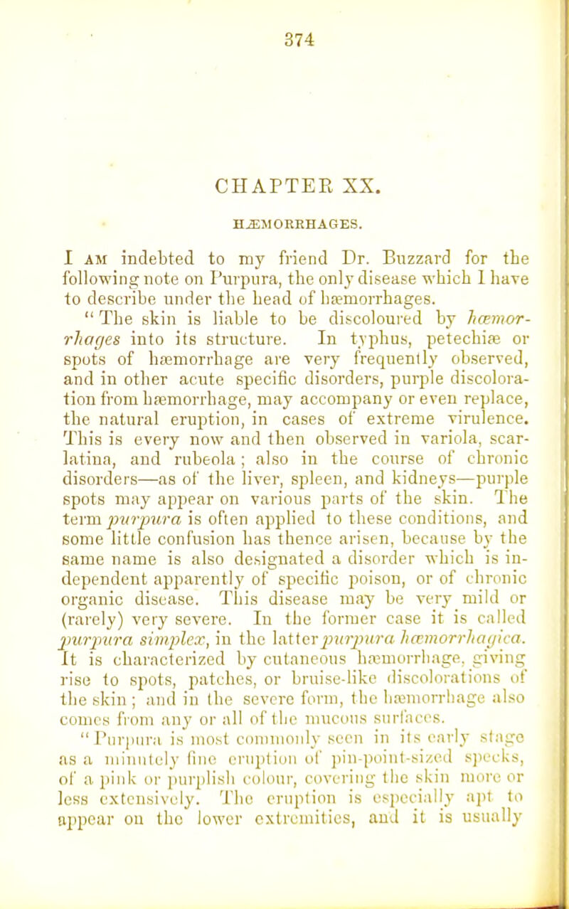 CHAPTER XX. HEMORRHAGES. I am indebted to my friend Dr. Buzzard for the following note on Purpura, the only disease which I have to describe under the head of haemorrhages.  The skin is liable to be discoloured by haemor- rhages into its structure. In typhus, petechia? or spots of haemorrhage are very frequently observed, and in other acute specific disorders, purple discolora- tion from haemorrhage, may accompany or even replace, the natural eruption, in cases of extreme virulence. This is every now and then observed in variola, scar- latina, and rubeola; also iu the course of chronic disorders—as of the liver, spleen, and kidneys—purple spots may appear on various parts of the skin. The term purpura is often applied to these conditions, and some little confusion has thence arisen, because by the same name is also designated a disorder which is in- dependent apparently of specific poison, or of chronic organic disease. This disease may be very mild or (rarely) very severe. In the former case it is called purpura simplex, in the latter purpura hamorrhagica. It is characterized by cutaneous haemorrhage, giving rise to spots, patches, or bruise-like discolorations of the skin ; and iu the severe form, the haemorrhage also comes from any or all of the mucous surfaces. Purpura is most commonly seen in its early stage as a minutely fine eruption of pin-point-sized specks, of a pink or purplish colour, covering the skin more or less extensively. The eruption is especially apt to appear ou the lower extremities, and it is usually