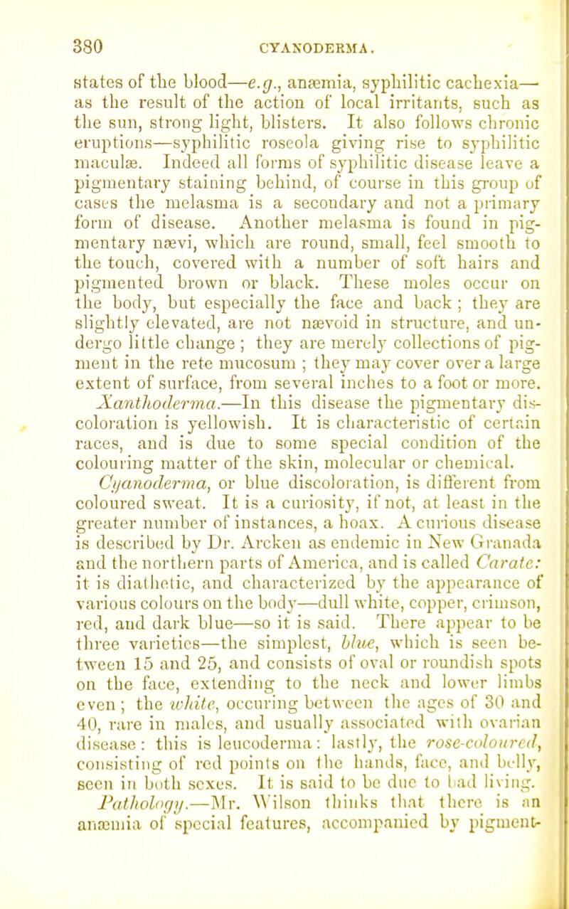 states of the blood—e.g., antenna, syphilitic cachexia— as the result of the action of local irritants, such as the sun, strong light, blisters. It also follows chronic eruptions—syphilitic roseola giving rise to syphilitic maculae. Indeed all forms of syphilitic disease leave a pigmentary staining behind, of course in this group uf cases the melasma is a secondary and not a primary form of disease. Another melasma is found in pig- mentary nsevi, which are round, small, feel smooth to the touch, covered with a number of soft hairs and pigmented brown or black. These moles occur on the body, but especially the face and back ; they are slightly elevated, are not nsevoid in structure, and un- dergo little change ; they are merely collections of pig- ment in the rete mucosum ; they may cover over a large extent of surface, from several inches to a foot or more. Xanthoderma.—In this disease the pigmentary dis- coloration is yellowish. It is characteristic of certain races, and is due to some special condition of the colouring matter of the skin, molecular or chemical. Cijanoderrna, or blue discoloration, is different from coloured sweat. It is a curiosity, if not, at least in the greater number of instances, a hoax. A curious disease is described by Dr. Arcken as endemic in New Granada and the northern parts of America, and is called Carate: it is diathetic, and characterized by the appearance of various colours on the body—dull white, copper, crimson, red, and dark blue—-so it is said. There appear to be three varieties—the simplest, blue, which is seen be- tween 15 and 25, and consists of oval or roundish spots on the face, extending to the neck and lower limbs even ; the white, ocenring between the ages of 30 and 40, rare in males, and usually associated with ovarian disease : this is leucoderma : lastly, the rose-coloured, consisting of red points on the hands, face, and bully, seen in both sexes. It is said to be due to fad living. Pathology.—Mr. Wilson thinks that there, is an anemia of special features, accompanied by pigment-