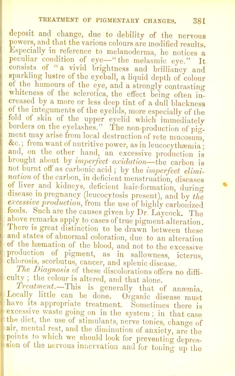 deposit and change, due to debility of the nervous powers, and that the various colours are modified results. Especially in reference to melanoderma, he notices a peculiar condition of eye—the melasmio eye. It consists of  a vivid brightness and brilliancy and sparkling lustre of the eyeball, a liquid depth of colour ot the humours of the eye, and a strongly contrasting •whiteness of the sclerotica, the effect being often in- creased by a more or less deep tint of a dull blackness ol the integuments of the eyelids, more especially of the fold of skin of the upper eyelid which immediately borders on the eyelashes. The non-production of pig- ment may arise from local destruction of rete mucosum, &c.; from want of nutritive power, as in leucocytha3inia '; and, on the other hand, an excessive production is brought about by imperfect oxidation—the carbon is not burnt off' as carbonic acid ; by the imperfect elimi- nation of the carbon, in deficient menstruation, diseases of liver and kidneys, deficient hair-formation, during disease in pregnancy (leucocytosis present), and by the excessive production, from the use of highly carbonized foods. Such are the causes given by Dr^Laycock. The above remarks apply to cases of true pigment-alteration. There is great distinction to be drawn between these and states of abnormal coloration, due to an alteration of the hremation of the blood, and not to the excessive production of pigment, as in sallowness, icterus, chlorosis, scorbutus, cancer, and splenic disease. The Diagnosis of these discolorations oilers no diffi- culty ; the colour is altered, and that alone. Treatment.—This is generally that of anreroia. Locally little can be done. Organic disease must have its appropriate treatment. Sometimes there is excessive waste going on in the system ; in that case the diet, the use of stimulants, nerve tonics, change of air, mental rest, and the diminution of anxiety, are the points lo which we should look for preventing depres- sion of the nervous innervation and for toning up tlio
