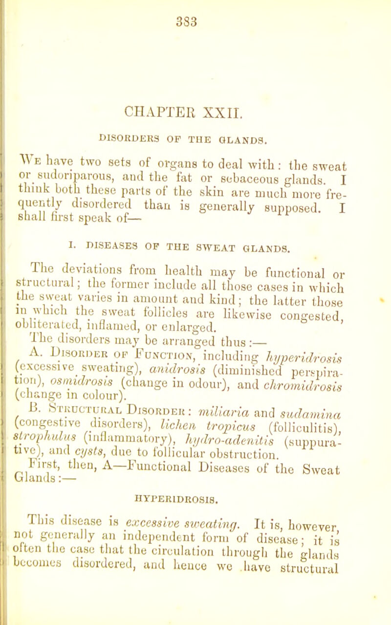 CHAPTER XXII. DISORDERS OP THE GLANDS. We have two sets of organs to deal with : the sweat or sudoriparous, and the fat or sebaceous glands. I think both these parts of the skin are much more fre- quently disordered than is generally supposed I shall first speak of— I. DISEASES OF THE SWEAT GLANDS. The deviations from health may be functional or structural; the former include all those cases in which the sweat varies in amount and kind; the latter those in which the sweat follicles are likewise congested obliterated, inflamed, or enlarged. The disorders may be arranged thus :— A. Disorder op Function, including hyperidrosis (excessive sweating), anidrosia (diminished perspira- tion), osmidrosis (change in odour), and chromidrosis (change in colour). 13. Structural Disorder: miliaria and sudamina (congestive disorders), lichen tropicus (folliculitis), strophulus (inflammatory), hydro-adenitis (suppura- tive), and cysts, due to follicular obstruction. hirst, then, A—Functional Diseases of the Sweat Glands:— hyperidrosis. This disease is excessive sweating. It is, however not generally an independent form of disease- it is often the ease that the circulation through the glands becomes disordered, and heuce we have structural