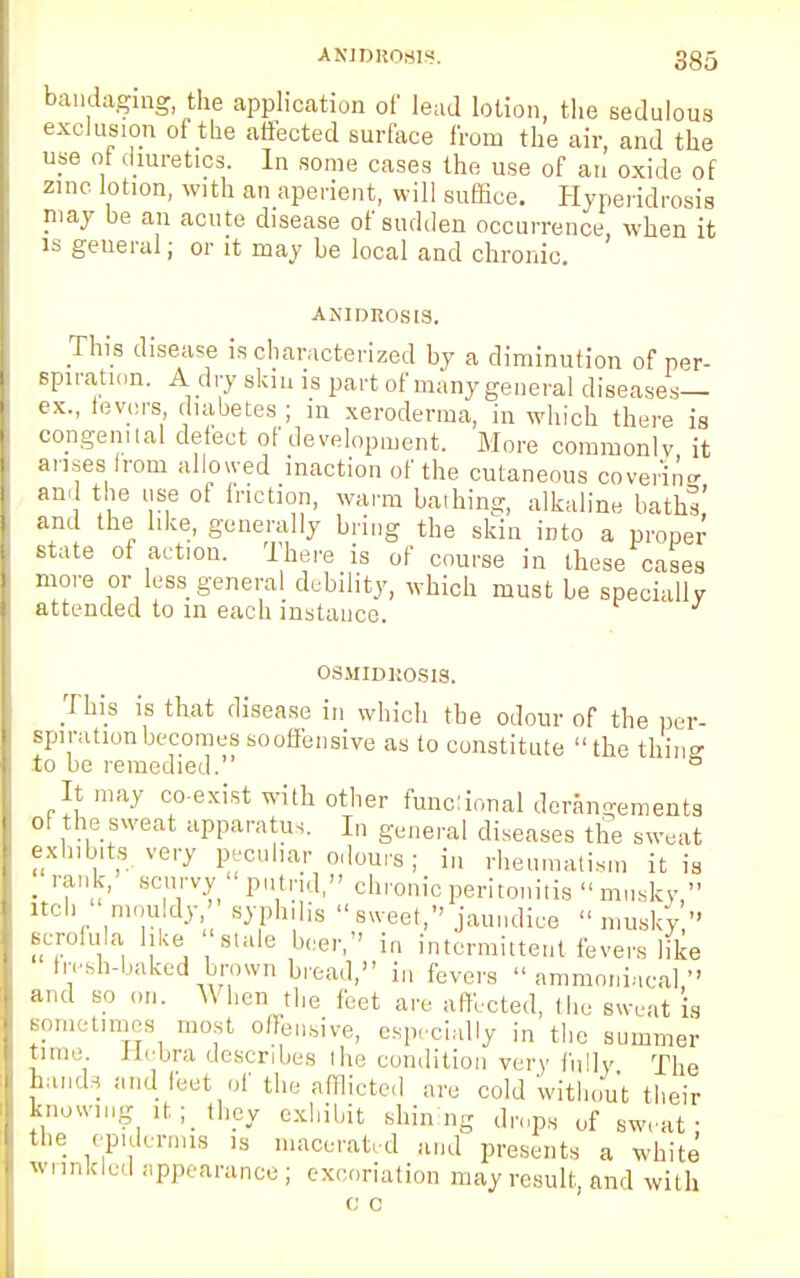 bandaging, the application of lead lotion, the sedulous exclusion of the affected surface from the air, and the use ot diuretics. In some cases the use of an oxide of zinc lotion, with an aperient, will suffice. Hyperidrosis may be an acute disease of sudden occurrence, when it is geueral; or it may be local and chronic. ANIDROSIS. This disease is characterized by a diminution of per- spiration. A dry skin is part of many general diseases- ex., fevers diabetes ; m xeroderma, in which there is congenital defect of development. More commonly it arises from allowed inaction of the cutaneous covenne and the use of friction, warm bathing, alkaline baths' and the like, generally bring the skin into a proper state of action. There is of course in these cases more or less general debility, which must be specially attended to in each instance. OSMIDROSIS. This is that disease in which the odour of the per- spiration becomes sooffensive as to constitute the thin°- to be remedied. 6 It may co-exist with other tunc:ional derangements of the sweat apparatus. In general diseases the sweat exhibits very peculiar odours; in rheumatism it is • TB°?n P,'1'''1  chronic peritonitis  musky  itch mouldy syphilis sweet, jaundice musky  scrofula like 'stale beer, in intermittent fevers like h-esh-baked brown bread, in fevers  ammoniacal  and bo on. When the feet are affected, (he sweat is sometimes most offensive, especially in the summer time, ttoora describes the condition very fully The hand, and feet of the afflicted are cold without their knowing it ;< they exhibit shining drops of sweat; the epidemus ,s macerated and presents a white wrinkled appearance; excoriation may result, and with t; c
