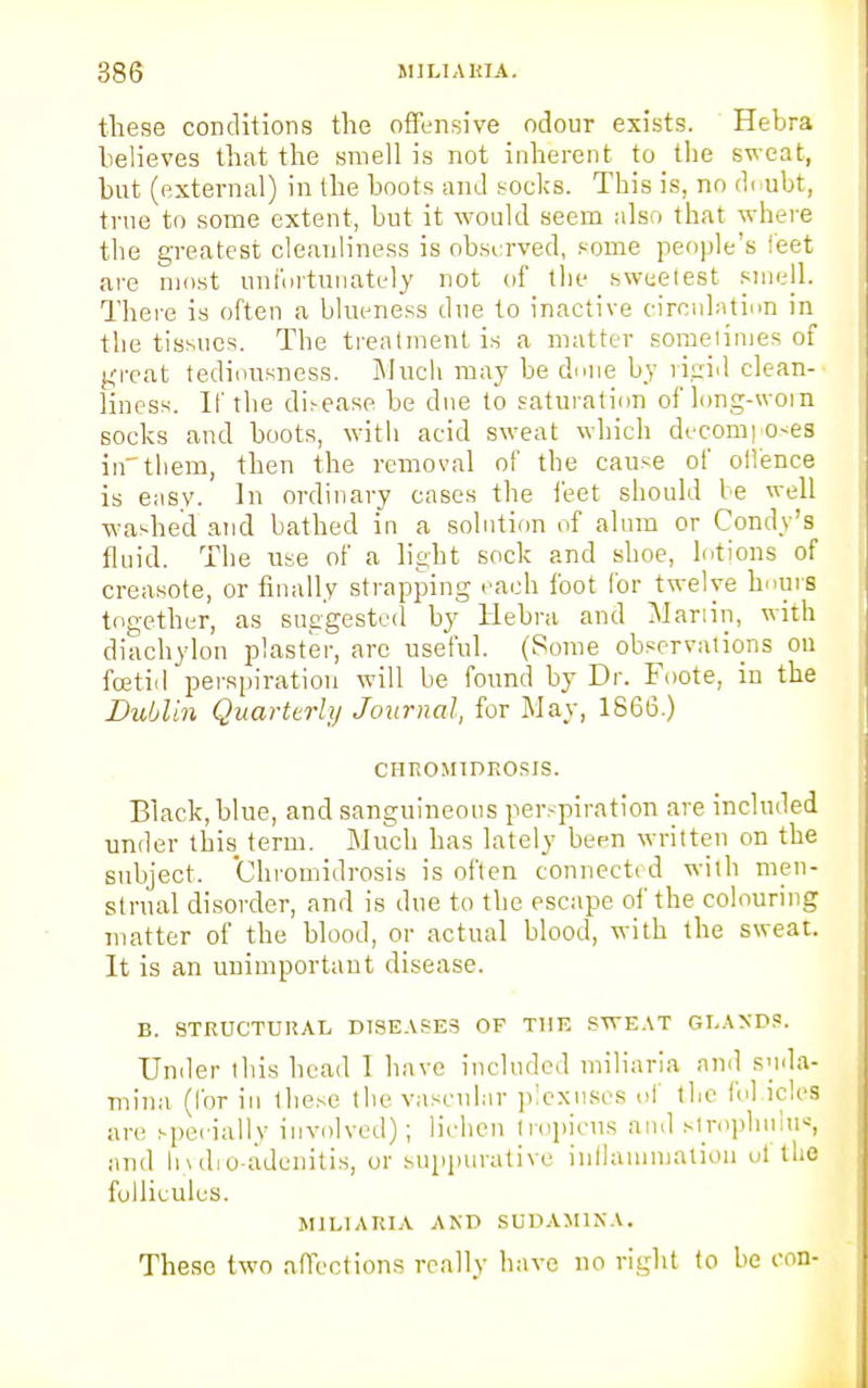 these conditions the offensive odour exists. Hebra believes that the smell is not inherent to the sweat, but (external) in the boots and socks. This is, no doubt, true to some extent, but it would seem also that where the greatest cleanliness is observed, some people's feet are most unfortunately not of the sweetest smell. There is often a blueness due to inactive circulation in the tissues. The treatment is a matter sometimes of great tediousness. Much may be done by rigid clean- liness. If the disease be due to saturation of long-woin socks and boots, with acid sweat which decora; o<es inthem, then the removal of the cau^e of olience is easy. In ordinary cases the feet should be well washed and bathed in a solution of alum or Condy's fluid. The use of a light sock and shoe, lotions of creasote, or finally strapping each foot for twelve hours together, as suggested by Hebra and Martin, with diachylon plaster, arc useful. (Some observations on foetid perspiration will be found by Dr. Foote, in the Dublin Quarterly Journal, for May, 1866.) CHROMIDROSIS. Black, blue, and sanguineous perspiration are included under this term. Much has lately been written on the subject. Chromidrosis is often connected with men- strual disorder, and is due to the escape of the colouring matter of the blood, or actual blood, with the sweat. It is an unimportant disease. B. STRUCTURAL DISEASES OP THE SWEAT SLASDS. Under this head 1 have included miliaria and S'lda- mina (Cor in these the vascular plexuses of the fol idea are specially involved); lichen tropicus and strophulus, and hydro-adenitis, or suppurative inflammation uf the fullicules. MILIARIA AND SUDAM1NA. These two affections really have no right to be con-