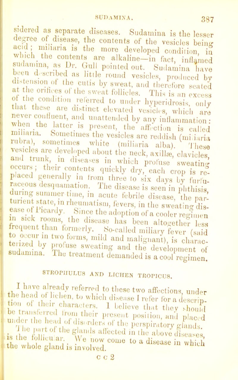 sidered as separate diseases. Sudamina is the lesser degree of disease, the contents of the vesicles bein- acid ; nullum is the more developed condition, in vrhiehthe contents are alkaline-in fact, inflamed sudamma, as Dr. Gull pointed out. Sudamina have been described as little round vesicles, produced by dimension of the Cutis by sweat, and therefore seated at the orifices ol the sweat follicles. This is „„ excess of he condition referred to under hyperidrosis, onlvr that these are distinct elevated vesicles, which are never 001,fl^ d ullatteuJed by inlhlInmation . when the latter is present, the affection is called miliaria. Sometimes the vesicles are reddish (mi iaria rubra), sometimes white (miliaria alba) These vesicles are developed about the neck, axilla, clavicles and trunk, in diseases in which pro!use sweating occurs; then- contents quickly dry, each cop is re- placed generally ,n Iron, three (o six days by fur u- raceous desquamation. The disease is seen in phthisis during summer time, in acute febrile disease, the par- turient state, in rheumatism, fevers, in the sweating dis- ease of Picardy. Since the adoption of a cooler regimen ini sick rooms the disease has been altogether ess frequent than formerly. So-called miliary fever (safd to occur in two forms, mild and malignant), is charac- terized by profuse sweating and the deveopmen of sudamina. The treatment demanded is a cool regimen. STROPHULUS AND LICHEN TROPICUS. I have already referred to these two affections, under head of l.clien, to which di«e,.Be I refer foradescHp! '  hclr.ciaraut,ers' 1 ^lieve that they shouhl be ranslerred iron, their present position, and placed j ( tl.e glands affected in the (l„oJ,0s,:,' ^ s the Mhcu ar \ e now come to a disease in which the whole gland is involved. c c 2