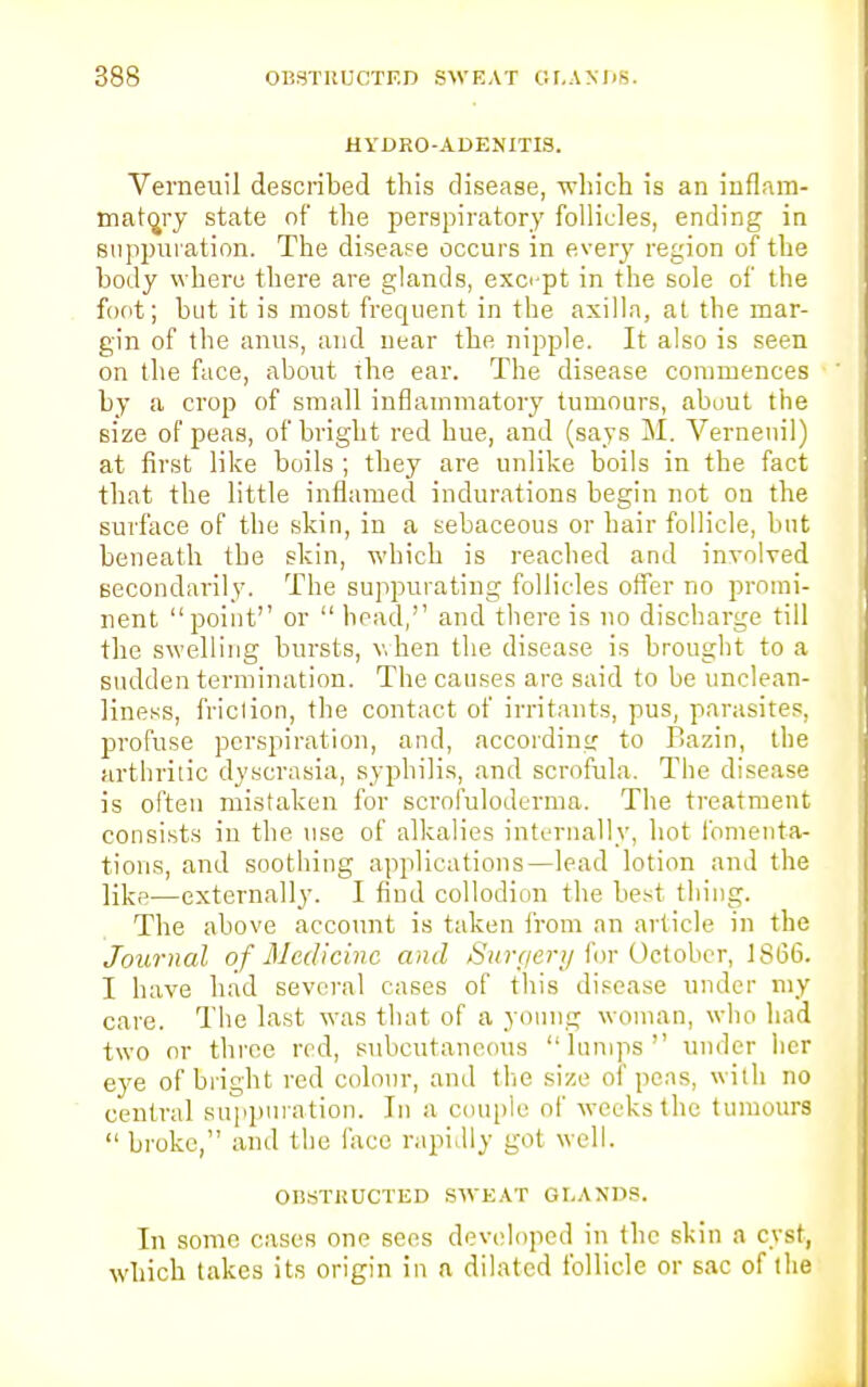 HYDRO-ADENITIS. Verneuil described this disease, which is an inflam- matory state of the perspiratory follicles, ending in suppuration. The disease occurs in every region of the body where there are glands, except in the sole of the foot; but it is most frequent in the axilla, at the mar- gin of the anus, and near the nipple. It also is seen on the face, about the ear. The disease commences by a crop of small inflammatory tumours, about the size of peas, of bright red hue, and (says M. Vernenil) at first like boils ; they are unlike boils in the fact that the little inflamed indurations begin not on the surface of the skin, in a sebaceous or hair follicle, but beneath the skin, which is reached and involved secondarily. The suppurating follicles offer no promi- nent point or  head,'' and there is no discharge till the swelling bursts, when the disease is brought to a sudden termination. The causes are said to be unclean- Hness, friclion, the contact of irritants, pus, parasites, profuse perspiration, and, according to Bazin, the arthritic dyscrasia, syphilis, and scrofula. The disease is often mistaken for scrofuloderma. The treatment consists in the use of alkalies internally, hot fomenta- tions, and soothing applications—lead lotion and the like—externally. I find collodion the best thing. The above account is taken from an article in the Journal of Medicine and Surqery for October, 1866. I have had several cases of this disease under my care. The last was that of a young woman, who had two or three red, subcutaneous lumps under her eye of bright red colour, and the size of pens, with no central suppuration. In a couple of weeks the tumours broke, and the face rapidly got well. OBSTRUCTED SWEAT GLANDS. In some cases one sees developed in the skin a cyst, which takes its origin in n dilated follicle or sac of the