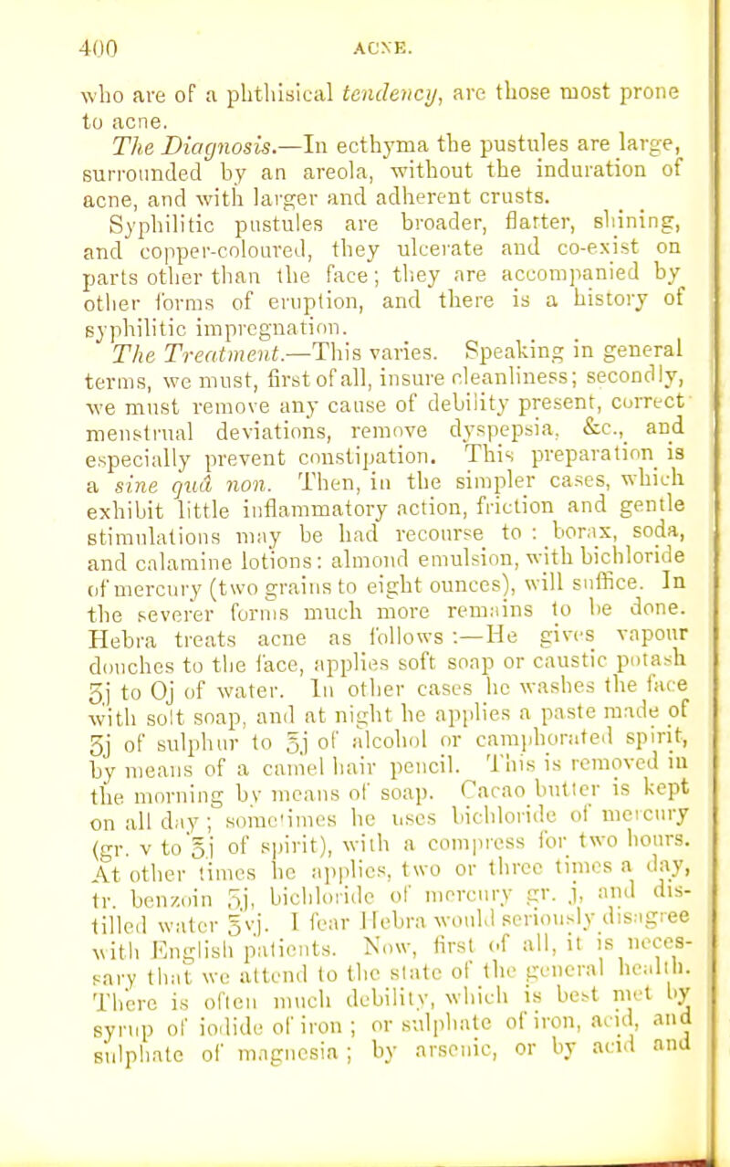 who are of a phthisical tendency, are those most prone to acne. The Diagnosis.—In ecthyma the pustules are large, surrounded by an areola, without the induration of acne, and with larger and adherent crusts. Syphilitic pustules are broader, flatter, sinning, and copper-coloured, they ulcerate and co-exist on parts other than the face; they are accompanied by other forms of eruption, and there is a history of syphilitic impregnation. The Treatment.—Thin varies. Speaking in general terms, we must, first of all, insure cleanliness; secondly, we must remove any cause of debility present, correct menstrual deviations, remove dyspepsia. &c., and especially prevent constipation. This preparation is a sine quci non. Then, in the simpler cases, which exhibit little inflammatory action, friction and gentle stimulations may be had recourse to : borax, soda, and calamine lotions: almond emulsion, with bichloride of mercury (two grains to eight ounces), will suffice. In the severer forms much more remains to be done. Hebra treats acne as follows :— He gives vapour douches to the face, applies soft soap or caustic potash 5j to Oj of water. In other cases he washes the face with solt soap, and at night he applies a paste made of 5j of sulphur to 5j of alcohol or camphorated spirit, by means of a camel hair pencil. This is removed ill the morning by means of soap. Cacao butler is kept on all day ; sometimes he uses bichloride of mercury (gr. v to Si of spirit), with a compress for two hours. At other times he applies, two or three times a day, tr benzoin oj, bichloride of mercury gr. j, and dis- tilled water gvj. 1 fear Hebra would seriously disagree with English patients. Now, first of all, it is neces- sary that we attend to the slate of the general health. There is often much debility, which is best met by syrup of iodide of iron ; or sulphate of iron, acid and sulphate of magnesia ; by arsenic, or by acid and