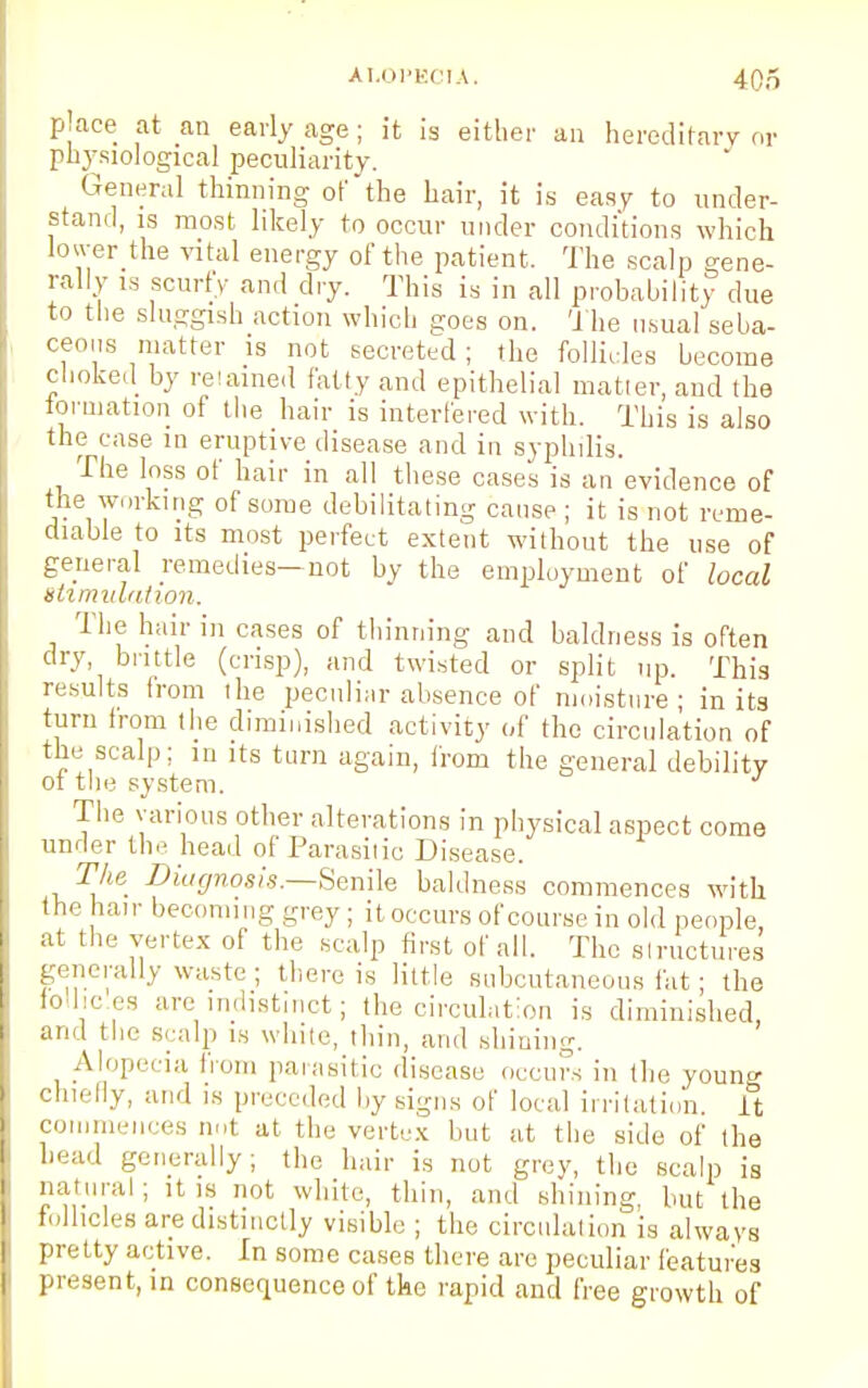 place at an early age; it is either an hereditary or physiological peculiarity. General thinning of the hair, it is easy to under- stand, is most likely to occur under conditions which lower the vital energy of the patient. The scalp gene- rally is scurfy and dry. This is in all probability due to the sluggish action which goes on. The usual seba- ceous matter is not secreted ; the follicles become choked by retained fatty and epithelial matter, and the formation of the hair is interfered with. This is also the case in eruptive disease and in syphilis. The loss of hair in all these cases is an evidence of the working of some debilitating cause ; it is not reme- diable to its most perfect extent without the use of general remedies—not by the employment of local stimulation. The hair in cases of thinning and baldness is often dry brittle (crisp), and twisted or split up. This results from the peculiar absence of moisture; in its turn from the diminished activity of the circulation of the scalp; in its turn again, from the general debility ot the system. J The various other alterations in physical aspect come under the head of Parasitic Disease. The Diagnosis.Senile baldness commences with the hair becoming grey ; it occurs of course in old people, at the vertex of the scalp first of all. The structures generally waste; then-is little subcutaneous fat; the follic.es are indistinct; the circulation is diminished, and the scalp is while, thin, and shining. Alopecia from parasitic disease occurs in the young chiefly, and is preceded by signs of local irritation It commences not at the vertex but at the side of the head generally; the hair is not grey, the scalp is natural; it is not white, thin, and shining but the follicles are distinctly visible ; the circulation is always pretty active. In some cases there are peculiar features present, in consequence of the rapid and free growth of