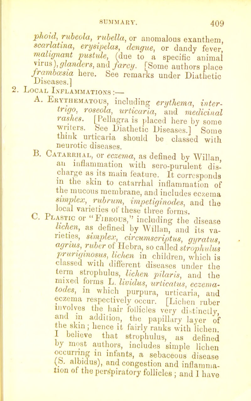 phoid, rubeola, rubella, or anomalous exanthem, scarlatina, erysipelas, dengue, or dandy fever malignant pustule, (clue to a specific animal virus), glanders, and farcy. [Some authors place jrambcesia here. See remarks under Diathetic Diseases.] Local Inflammations :— A. Erythematous, including erythema, inter- trigo, roseola, urticaria, and medicinal rashes. [Pellagra is placed here by some writers. See Diathetic Diseases.] Some think urticaria should be classed with neurotic diseases. B. Catarrhal, or eczema, as defined by Willan, an inflammation with sero-purulent dis- charge as its main feature. It corresponds in the skin to catarrhal inflammation of the mucous membrane, and includes eczema simplex, rubrum, impetiginodes, and the weal varieties of these three forms. C. Plastic or Fibrous, including the disease lichen, as defined by Willan, and its va- rieties, simplex, circumscriptum, gyratus agnus, ruber of Hebra, so called strophulus pruru/inosus, lichen in children, which is classed with different diseases under the term strophulus, lichen pilaris, and the mixed forms L. lividus, urticatus, eczema- todes, in which purpura, urticaria, and eczema respectively occur. [Lichen ruber involves the hair follicles very distinctly and in addition, the papillary layer of the skin; hence it fairly ranks with lichen 1 believe that strophulus, as defined by most authors, includes simple lichen occurring in infants, a sebaceous disease (to. albidus), and congestion and inflamma- tion of the perspiratory follicles ; and I have