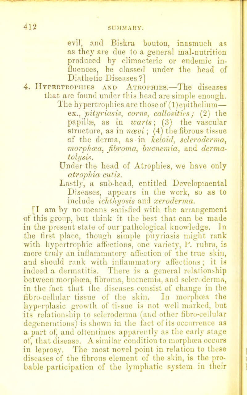 evil, and Biskra bouton, inasmuch as as they are due to a general inal-nutrition produced by climacteric or endemic in- fluences, be classed under the head of Diathetic Diseases ?] 4. Hypertrophies and Atrophies.—The diseases that are found under this head are simple enough. The hypertrophies are those of (1) epithelium— ex., pityriasis, corns, callosities; (2) the papillae, as in warts; (3) the vascular structure, as in ncevi; (4) the fibrous tissue of the derma, as in keloiiJ, scleroderma, morphcea, fibroma, bucnemia, and derma- tolysis. Under the head of Atrophies, we have only atrophia cutis. Lastly, a sub-head, entitled Developmental Diseases, appears in the work, so as to include ichthyosis and xeroderma. [I am by no means satisfied with the arrangement of this group, but think it the best that can be made in the present state of our pathological knowledge. In the first place, though simple pityriasis might rank with hypertrophic affections, one variety, iJ. rubra, is more truly an inflammatory affection of the true skin, and should rank with inflammatory affei lions ; it is indeed a dermatitis. There is a general relationship between morphcea, fibroma, bucnemia, and scleroderma, in the fact that the diseases consist of change in the fibro-cellular tissue of the skin. In morpucea the hyperplasia growth of ri.-sue is not well marked, hut its relationship to scleroderma (and other fibro-cellular degenerations) is shown in the fact of its occurrence as a 2Jart of, and oftentimes apparently as the early Stage of, that disease. A similar condition to morphcea occurs in leprosy. The most novel point in relation to these diseases of the fibrous element of the skin, is the pro- bable participation of the lymphatic system in their