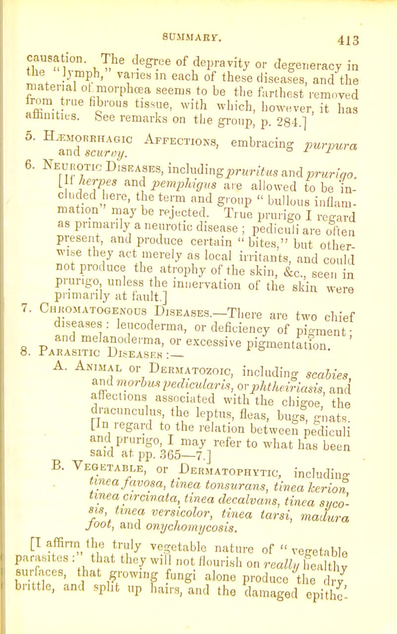 causation. The degree of depravity or degeneracy in the lymph, vanes in each of these diseases, and the material oi morphcea seems to be the farthest removed affiniH'136 imUS h8T> With Which> ll0™ver> ^ has affinities, bee remarks on the group, p. 284.] 5' H3^C AFFECTI0NS' Purpura 6. Neurotic Diseases, incluimgpruritus av&prurigo. [U herpes and pemphigus are allowed to be in- cluded here, the term and group  bullous inflam- mation may be rejected. True prurigo I regard as primarily a neurotic disease ; pediculi are often present, and produce certain  bites, but other wise they act merely as local irritants, and could not produce the atrophy of the skin, &c, seen in prurigo unless the innervation of the skin were primarily at fault.] 7. Chkomatogekoos Diseases.—There are two chief diseases : lencoderma, or deficiency of pigment- 8. Par!™^S-^-epigment^t^n. ' A. Animal or Dermatozoic, including scabies, and morbuspedimlaris, ovphtheiriasis, and affections associated with the chigoe, the dracnnculus, the leptus, fleas, bugs, gnats Pn regard to the relation between pediculi and prurigo, I may refer to what has been said at pp. 365—7.] B. Vegetable, or Dermatophyte, including tinea favosa, tinea tonsurans, tinea her ion tinea arcinata, tinea decalvans, tinea syco- sis tinea versicolor, tinea tarsi, madura joot, and onychomycosis. [I affirm the truly vegetable nature of  vegetable parasites . that they will not flourish on really heaIty surfaces, that growing fungi alone produce the dr? brittle, and split up hairs, and the damaged epithf