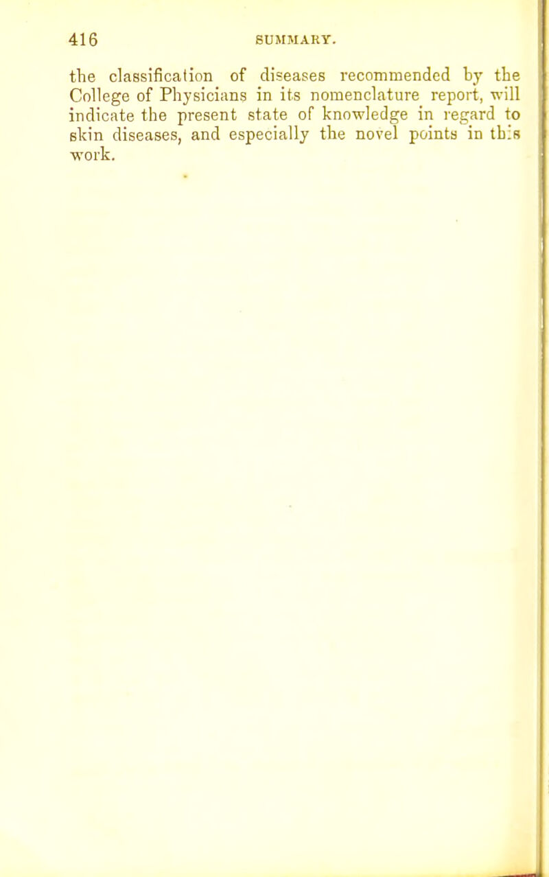 the classification of diseases recommended by the College of Physicians in its nomenclature report, will indicate the present state of knowledge in regard to shin diseases, and especially the novel points in this work.