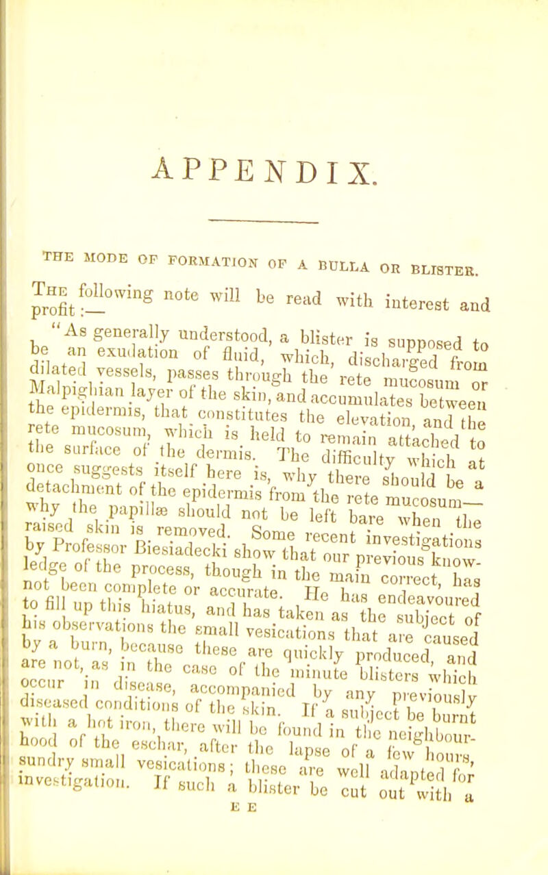 APPENDIX. THE MODE OP FORMATION OP A BULLA OR BLISTER. The^ following note will be read with interest and the surface of the dermis. The difficulty S S ledge of the process, though in the mafn comet h is not been complete or accurate Un h. „ i ' , to fill up tins hiatus, and^tal a 1h tES his observations the small vesications that are caused afelt11' nCthcSGctlleSera;,C ^ P^uced'anl nnrnr • i a'sc ol tbc 1,ullute Meters Which hawses