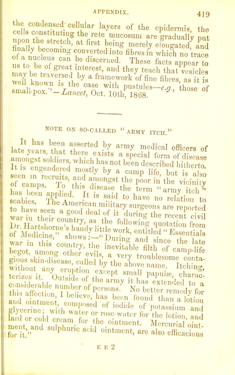 APPENDIX. 4 j g the condensed; cellular layers of the epidermis the cells constituting the rete nmcosum are ™3*y put upon the stretch, at first being merely elongated[ and finally becoming converted into fibres in which no trace of a nucleus can be discerned. These facts appear o us to be of great interest, and they teach thatTsicles may be traversed by a framework of fine fibres, as it well known is the case with pustules-,.* hose of small-pox. '-Lancet, Oct. 10th 1868 NOTE ON SO-CALLED  ARMY ITCH. Iatevei88 tS T™ ^ medicaI officers of late years, that there exists a special form of disease amongst 8old whic] hfts ^ ^ o I *eaSe engendered mostly by a camn life b„t ii oi tamps. io this disease the term  armv itnh » has been app ed It is (-„ i armJ itch glycerine, with water or rose-water for the lotion ->»,i lard or cold cream for the ointment. MerSdnf ment.and sulphuric acid ointment, are also efficacious E E 2
