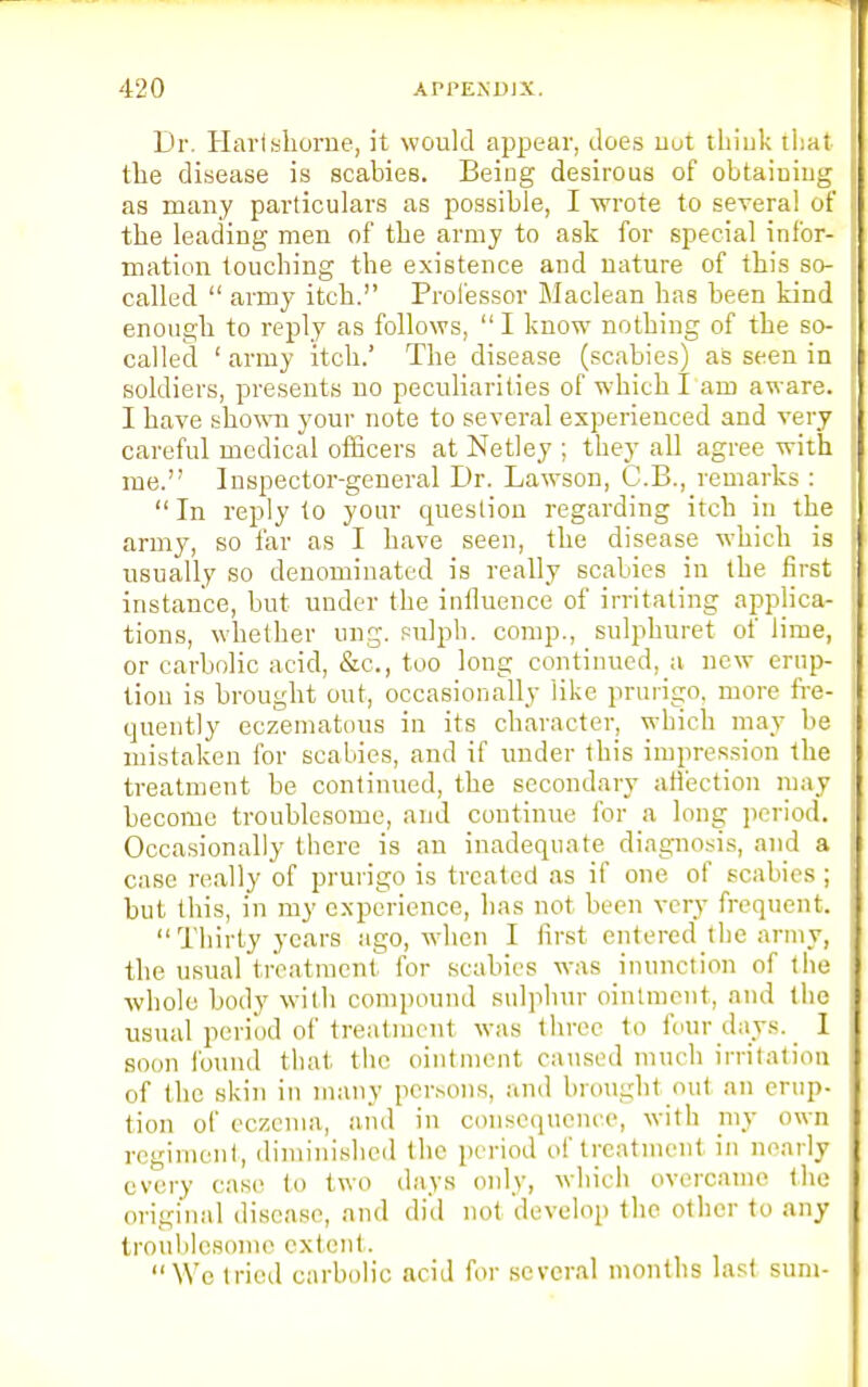 Dr. Harfshorne, it would appear, does nut think that the disease is scabies. Being desirous of obtaiuing as many particulars as possible, I wrote to several of the leading men of the army to ask for special infor- mation touching the existence and nature of this so- called  army itch.'' Professor Maclean has been kind enough to reply as follows,  I know nothing of the so- called 1 army itch.' The disease (scabies) as seen in soldiers, presents no peculiarities of which I am aware. I have shown your note to several experienced and very careful medical officers at Netley ; they all agree with me. Inspector-general Dr. Lawson, C.B., remarks :  In reply to your question regarding itch in the army, so far as I have seen, the disease which is usually so denominated is really scabies in the first instance, but under the influence of irritating applica- tions, whether ung. sulpb. comp., sulphuret of lime, or carbolic acid, &c, too long continued, a new erup- tion is brought out, occasionally like prurigo, more fre- quently eczematous in its character, which may be mistaken for scabies, and if under this impression the treatment be continued, the secondary affection may become troublesome, and continue for a long period. Occasionally there is an inadequate diagnosis, and a case really of prurigo is treated as if one of scabies; but this, in my experience, has not been very frequent.  Thirty years ago, when I first entered the army, the usual treatment for scabies was inunction of the whole body with compound sulphur ointment, and the usual period of treatment was three to four days. I soon found that the ointment caused much irritation of the skin in many persons, and brought out an erup- tion of eczema, and in consequence, with my own regiment, diminished the period of treatment in nearly every case to two days only, which overcame the original disease, and did not develop the other to any troublesome extent. We tried carbolic acid for several months last sum-