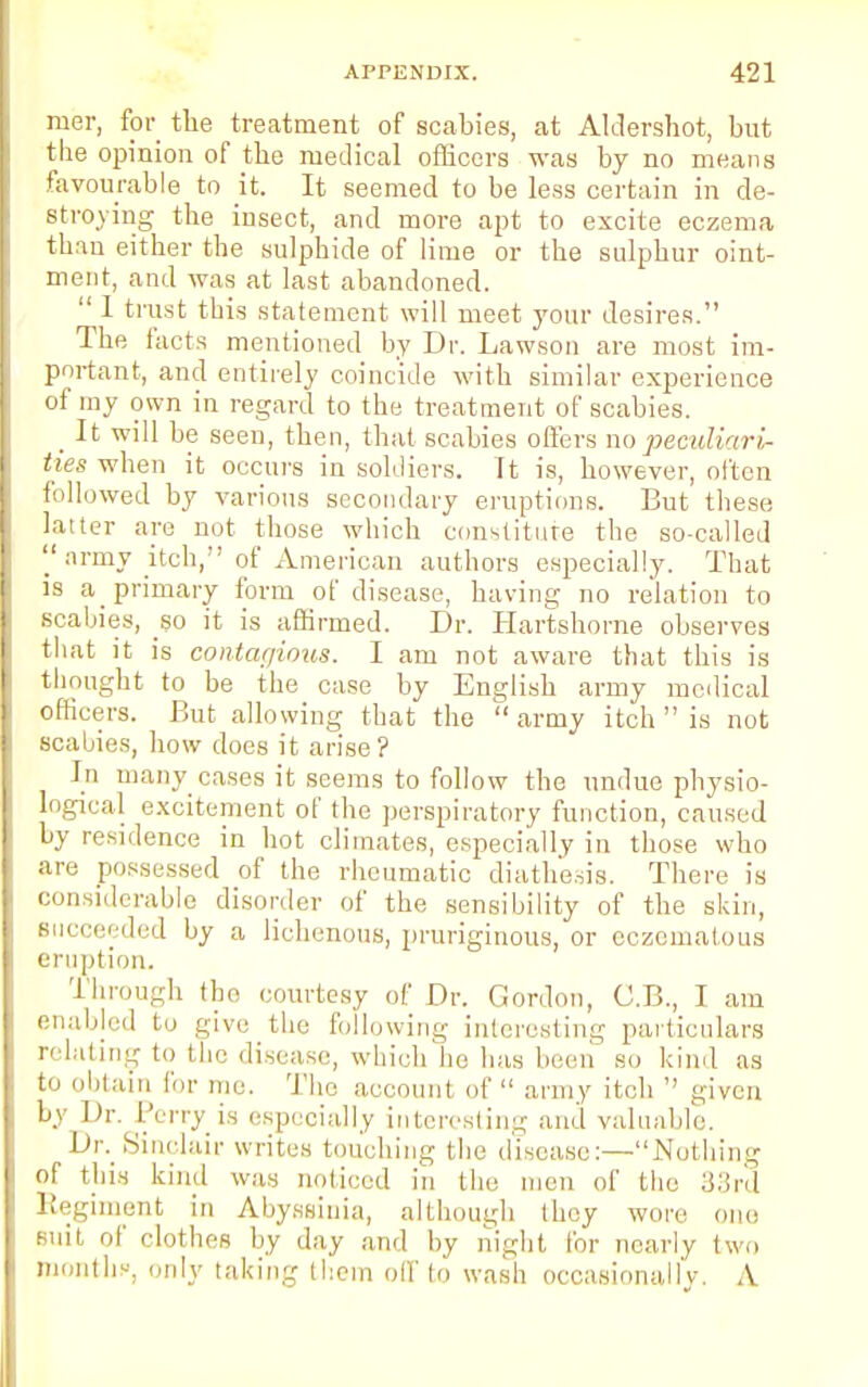 mer, for the treatment of scabies, at Aldershot, but the opinion of the medical officers was by no means favourable to it. It seemed to be less certain in de- stroying the insect, and more apt to excite eczema than either the sulphide of lime or the sulphur oint- ment, and was at last abandoned.  1 trust this statement will meet your desires. The facts mentioned by Dr. Lawson are most im- portant, and entirely coincide with similar experience of my own in regard to the treatment of scabies. _ It will be seen, then, that scabies offers no peculiari- ties when it occurs in soldiers. It is, however, often followed by various secondary eruptions. But these latter are not those which constitute the so-called  nrmy itch, of American authors especially. That is a primary form of disease, having no relation to scabies, so it is affirmed. Dr. Hartshorne observes that it is contagious. I am not aware that this is thought to be the case by English army medical officers. But allowing that the  army itch  is not scabies, how does it arise? In many cases it seems to follow the undue physio- logical excitement of the perspiratory function, caused by residence in hot climates, especially in those who are possessed of the rheumatic diathesis. There is considerable disorder of the sensibility of the skin, succeeded by a lichenous, prariginous, or eczematous eruption. Through tho courtesy of Dr. Gordon, C.B., I am enabled to give the foil,.win- interesting particulars relating to the disease, which he has been so kind as to obtain for me. Tho account of  army itch  given by Dr. Perry is especially interesting and valuable. Dr. Sinclair writes touching the disease:—Nothing of this kind whs noticed in the men of the 33rd Regiment in Abyssinia, although they won e suit of clothes by day and by night for nearly two months, only taking them oil' to wash occasionally. A