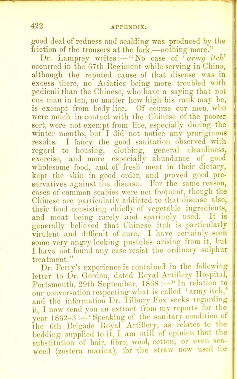 good deal of redness aud scalding was produced by the friction of the trousers at the fork,—nothing more.'' Dr. Lamprey writes:— No case of 1 army itch' occurred in the 67th Regiment while serving in China, although the reputed cause of that disease was in excess there, no Asiatics being more troubled with pediculi than the Chinese, who have a saying that not one man in ten, no matter how high his rank may be, is exempt from body lice. Of course our men, who were much in contact with the Chinese of the poorer sort, were not exempt from lice, especially during the winter months, but I did not notice any pruriginous results. I fancy the good sanitation observed with regard to housing, clothing, general cleanliness, exercise, and more especially abundance of good wholesome food, and of fresh meat in their dietary, kept the skin in good order, and proved good pre- servatives against the disease. For the same reason, cases of common scabies were not frequent, though the Chinese are particularly addicted to that disease also, their food consisting chiefly of vegetable ingredients, and meat being rarely and sparingly used. It is generally believed that Chinese itch is particularly virulent and difficult of cure. 1 have certainly seen some very angry-looking pustules arising from it, but I have not found any case resist the ordinary sulphur treatment. Dr. Perry's experience is contained in the following letter to Dr. Gordon, dated Royal Artillery Hospital, Portsmouth, 29th September, 1S(i8 :—In relation to our conversation respecting what is called ' army itch,' and the information Dr. tilbury Fox seeks regarding it, I now send you an extract from my reports for the year 18G2-3:—'Speaking of the sanitary condition of the 6th Brigade Royal Artillery, as relates to tho bedding supplied to it, I am still of opinion that 1 lie substitution of hair, fibre, wool, cotton, or even sea- weed (ssostera marina), for the straw now used for