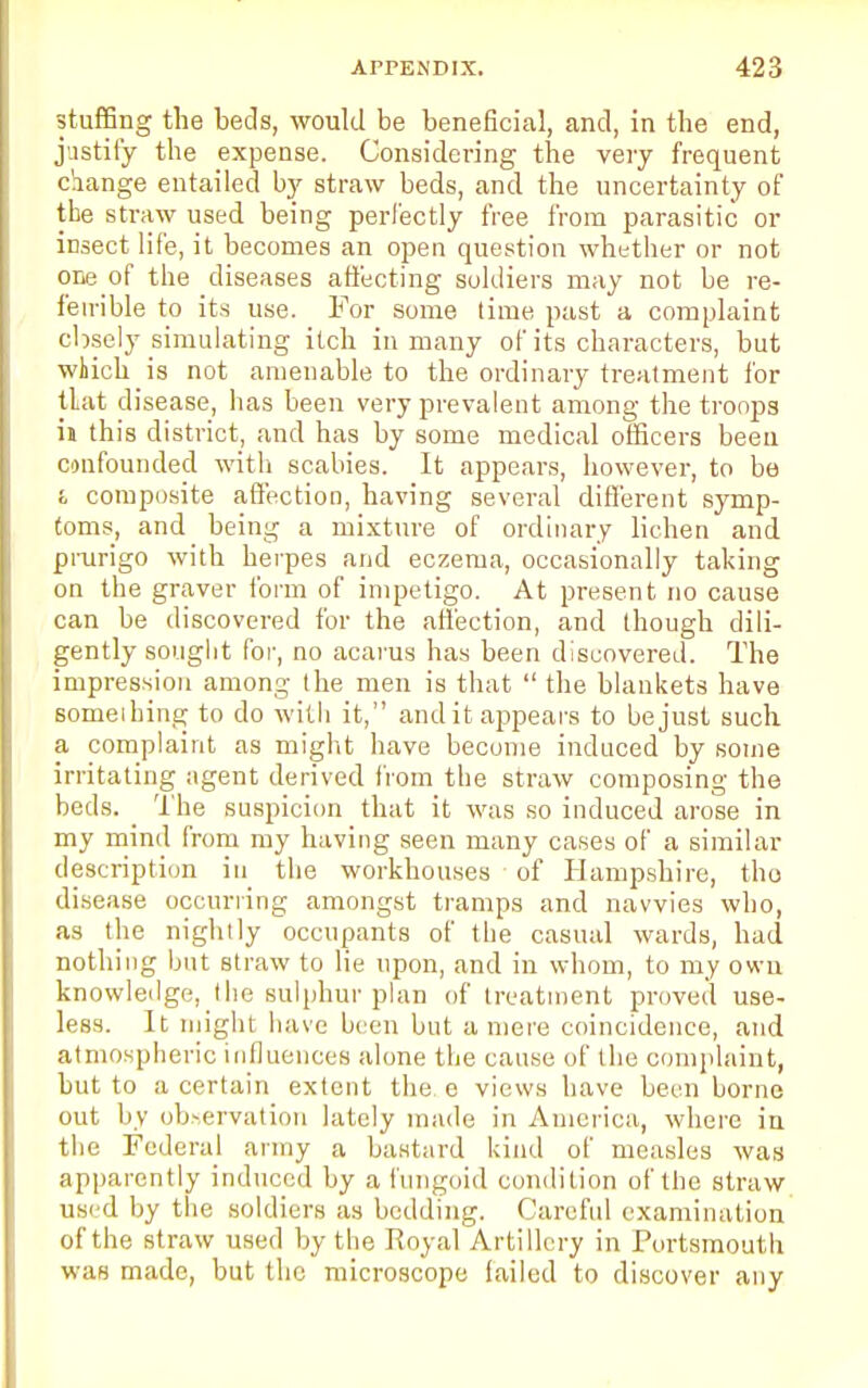stuffing the beds, would be beneficial, and, in the end, justify the expense. Considering the very frequent change entailed by straw beds, and the uncertainty of the straw used being perfectly free from parasitic or insect life, it becomes an open question whether or not one of the diseases affecting soldiers may not be re- feirible to its use. For some time past a complaint cbsely simulating itch in many of its characters, but which is not amenable to the ordinary treatment for tlat disease, has been very prevalent among the troops in this district, and has by some medical officers been confounded with scabies. It appears, however, to be i composite affection, having several different symp- toms, and being a mixture of ordinary lichen and prurigo with herpes and eczema, occasionally taking on the graver form of impetigo. At present no cause can be discovered for the affection, and though dili- gently sought for, no acarus has been discovered. The impression among the men is that  the blankets have someihing to do with it, and it appears to be just such a complaint as might have become induced by some irritating agent derived from the straw composing the beds. _ The suspicion that it was so induced arose in my mind from my having seen many cases of a similar description in the workhouses ■ of Hampshire, tho disease occurring amongst tramps and navvies who, as the nightly occupants of the casual wards, had nothing but straw to lie upon, and in whom, to my own knowledge, the sulphur plan of treatment proved use- less. It might have been but a mere coincidence, and atmospheric influences alone the cause of the complaint, but to a certain extent the o views have been borne out by observation lately made in America, where in the Federal army a bastard kind of measles was apparently induced by a fungoid condition of the straw used by the soldiers as bedding. Careful examination of the straw used by the Royal Artillery in Portsmouth was made, but the microscope failed to discover any