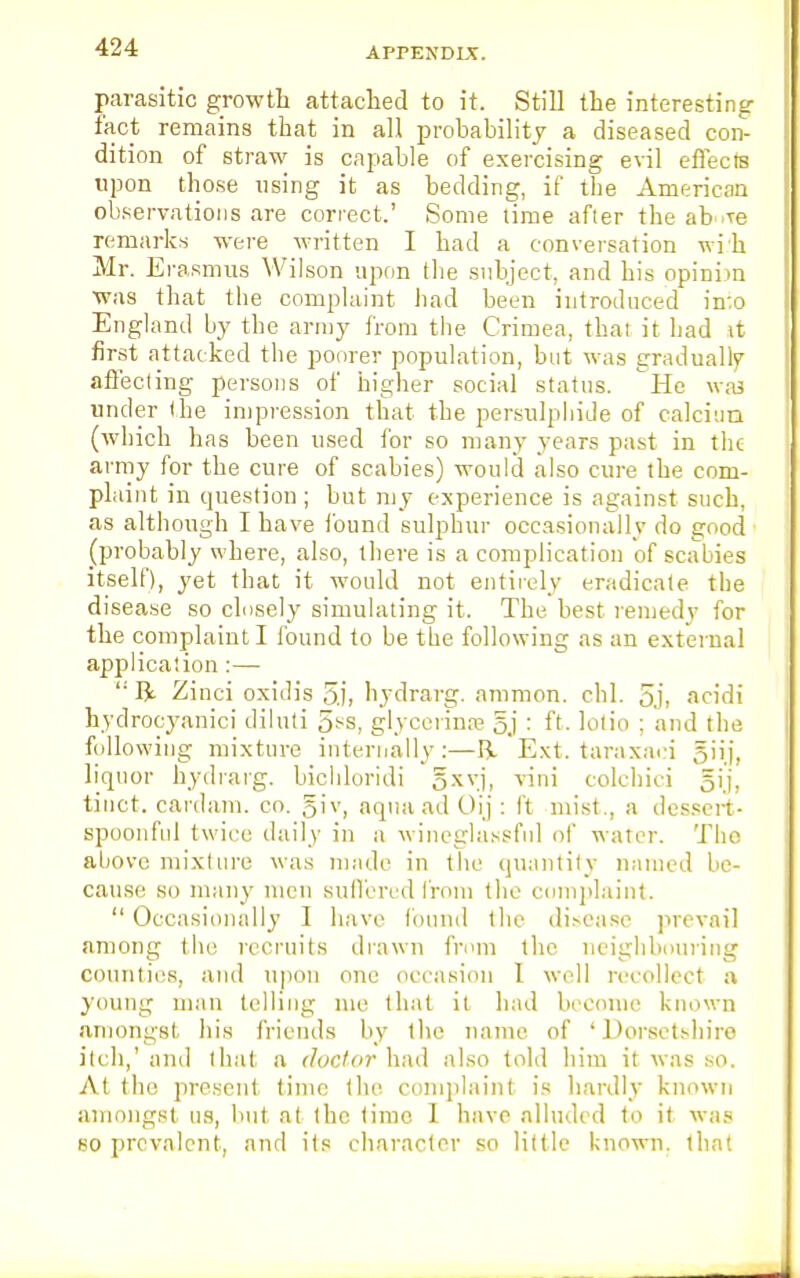 parasitic growth attached to it. Still the interesting- fact remains that in all probability a diseased con- dition of straw is capable of exercising evil effects upon those using it as bedding, if the American observations are correct.' Some time after the ab Te remarks were written I bad a conversation wi.'h Mr. Erasmus Wilson upon the subject, and bis opiuim was that the complaint had been introduced in:o England by the army from the Crimea, that it had it first attacked the poorer population, but was gradually affecting persons of higher social status. He was under the impression that the persulphide of calcium (which has been used for so many years past in the army for the cure of scabies) would also cure the com- plaint in question; but my experience is against such, as although I have found sulphur occasionally do good (probably where, also, there is a complication of scabies itself), yet that it would not entirely eradicate the disease so closely simulating it. The best remedy for the complaint I found to be the following as an external application :—  ft Zinci oxidis 5.1, hydrarg. amnion, chl. 5j, acidi hydrocyanici diluti 5ss, glycennae 5j : ft. lotio ; and the following mixture internally:—ft Ext. taraxaei giij. liquor hydrarg. bichloridi oxvj, vini colchici gij, tinet. cardam. co. giv, aqua ad Oij : ft mist., a dessert- spoonful twice daily in a wineglassful of water. The above mixture was made in the quantity named be- cause so many men suffered from the complaint.  Occasionally I have found the disease prevail among the recruits drawn from the neighbouring counties, and upon one occasion I well recollect a young man telling me that it had become known amongst his friends by tlie name of ' Dorsetshire itch,' and that a doctor had also told him it was so. At the present time the complaint is hardly known amongst us, but at the time 1 have alluded to it was so prevalent, and its character so little known, that