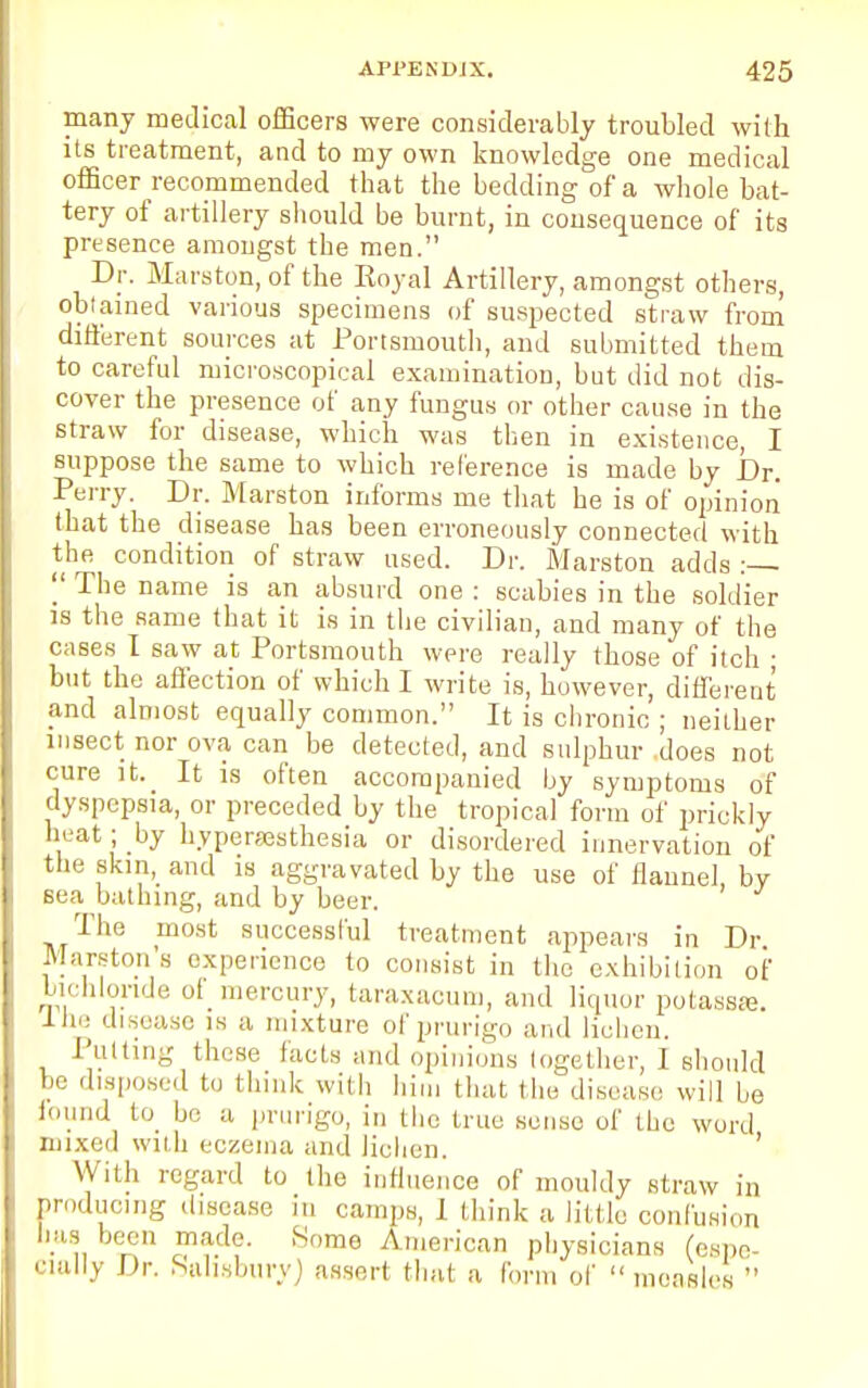 many medical officers were considerably troubled with its treatment, and to my own knowledge one medical officer recommended that the bedding of a whole bat- tery of artillery should be burnt, in consequence of its presence amougst the men. Dr. Marston, of the Royal Artillery, amongst others, obtained various specimens of suspected straw from different sources at Portsmouth, and submitted them to careful microscopical examination, but did not dis- cover the presence of any fungus or other cause in the straw for disease, which was then in existence, I suppose the same to which reference is made by Dr. Perry. Dr. Marston informs me that he is of opinion that the disease has been erroneously connected with the condition of straw used. Dr. Marston adds :  The name is an absurd one : scabies in the soldier is the same that it is in the civilian, and many of the cases I saw at Portsmouth were really those of itch • but the affection of which I write is, however, different and almost equally common. It is chronic ; neither insect nor ova can be detected, and sulphur does not cure it. It is often accompanied by symptoms of dyspepsia, or preceded by the tropical form of prickly heat; by hyperesthesia or disordered innervation of the skm, and is aggravated by the use of flannel, by sea bathing, and by beer. The most successful treatment appears in Dr Marston'a experience to consist in the exhibition of bichloride of mercury, taraxacum, and liquor potassse. Ine disease is a mixture of prurigo and lichen. Putting these facts and opinions together, 1 should be disposed to think with him that the disease will be found to be a prurigo, in the true sense of the word mixed with eczema and lichen. With regard to the influence of mouldy straw in producing disease m camps, I think a little confusion bag been made. .Some American physicians (espe- cially Dr. Salisbury) assert that a form of  measles 