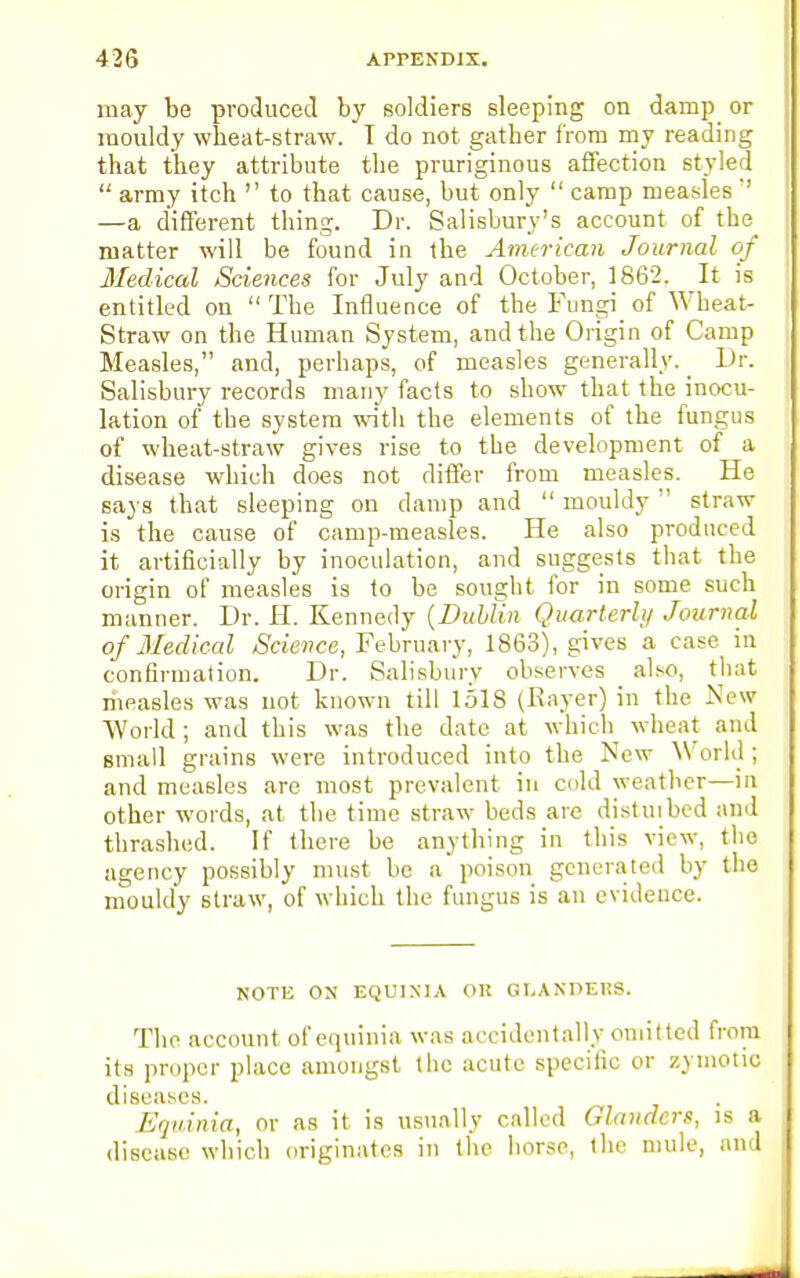 may be produced by soldiers sleeping on damp or mouldy wheat-straw. I do not gather from my reading that they attribute the pruriginous affection styled  army itch  to that cause, but only  camp measles  —a different thing. Dr. Salisbury's account of the matter will be found in the American Journal of Medical Sciences for July and October, 1862. It is entitled on  The Influence of the Fungi of Wheat- Straw on the Human System, and the Origin of Camp Measles, and, perhaps, of measles generally. _ Dr. Salisbury records many facts to show that the inocu- lation of the system with the elements of the fungus of wheat-straw gives rise to the development of a disease which does not differ from measles. He says that sleeping on damp and  mouldy  straw is the cause of camp-measles. He also produced it artificially by inoculation, and suggests that the origin of measles is to be sought for in some such manner. Dr. H. Kennedy {Dublin Quarterly Journal of lVedical Science, February, 1863), gives a case in confirmation. Dr. Salisbury observes also, that measles was not known till 1518 (Rayer) in the New World; and this was the date at which wheat and small grains were introduced into the New N\ orld ; and measles are most prevalent in cold weather—in other words, at the time straw beds are distuibed and thrashed. If there be anything in this view, the agency possibly must be a poison generated by the mouldy straw, of which the fungus is an evidence. NOTE ON EQUINIA OR GI.ANDEUS. The account of equinia was accidentally omitted from its proper place amongst the acute specific or zymotic diseases. Equinia, or as it is usually called Glanders, is a disease which originates in the horse, the mule, and