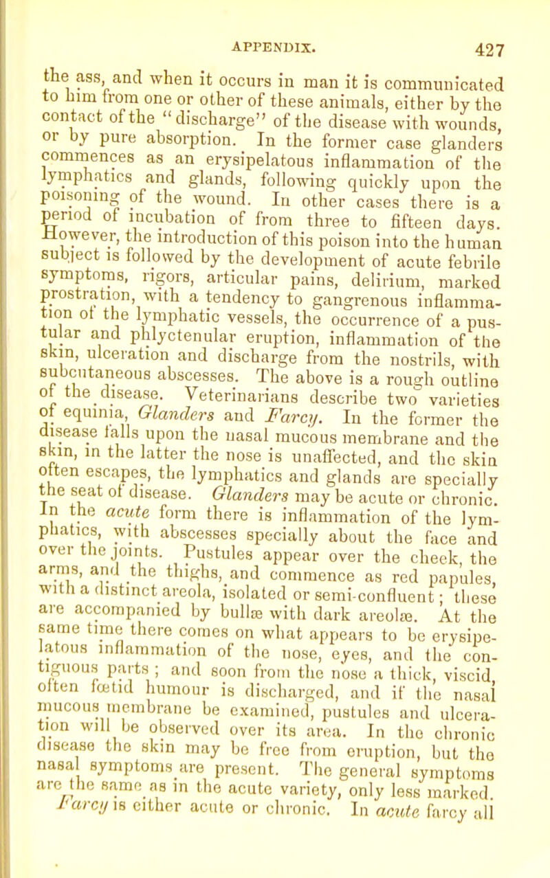 the ass and when it occurs in man it is communicated to him from one or other of these animals, either by the contact of the discharge of the disease with wounds or by pure absorption. In the former case glanders commences as an erysipelatous inflammation of the lymphatics and glands, following quickly upon the poisoning of the wound. In other cases there is a period of incubation of from three to fifteen days. .However, the introduction of this poison into the human subject is followed by the development of acute febrile symptoms, rigors, articular pains, delirium, marked prostration, with a tendency to gangrenous inflamma- tion ot the lymphatic vessels, the occurrence of a pus- tular and phlyctenular eruption, inflammation of the skin, ulceration and discharge from the nostrils, with subcutaneous abscesses. The above is a romjh outline ot the disease. Veterinarians describe two varieties ot equima, Glanders and Farcy. In the former the disease tails upon the nasal mucous membrane and the skin, in the latter the nose is unaffected, and the skin often escapes, the lymphatics and glands are specially the seat ot disease. Glanders may be acute or chronic. In the acute form there is inflammation of the lym- phatics, with abscesses specially about the face and over the joints. Pustules appear over the cheek, the arms, and the thighs, and commence as red papules with a distinct areola, isolated or semi-confluent; these are accompanied by bullae with dark areolra. At the same time there comes on what appears to be erysipe- latous inflammation of the nose, eyes, and the con- tiguous parts ; and soon from the nose a thick, viscid otten foetid humour is discharged, and if the nasal mucous membrane be examined, pustules and ulcera- tion will be observed over its area. In the chronic disease the skin may be free from eruption, but tho nasa symptoms are present. The general symptoms arc the same as in the acute variety, only less marked i'arcy is either acute or chronic. In acute farcy ali