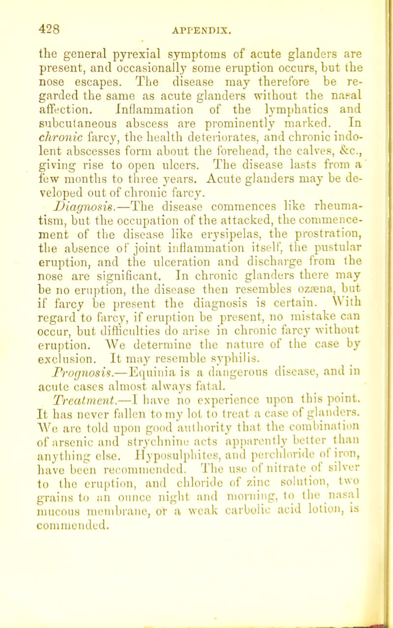 the general pyrexial symptoms of acute glanders are present, and occasionally some eruption occurs, but the nose escapes. The disease may therefore be re- garded the same as acute glanders without the naeal affection. Inflammation of the lymphatics and subcutaneous abscess are prominently marked. In chronic farcy, the health deteriorates, and chronic indo- lent abscesses form about the forehead, the calves, &c, giving rise to open ulcers. The disease lasts from a few months to three years. Acute glanders may be de- veloped out of chronic farcy. Diagnosis.—The disease commences like rheuma- tism, but the occupation of the attacked, the commence- ment of the disease like erysipelas, the prostration, the absence of joint inflammation itself, the pustular eruption, and the ulceration and discharge from the nose are significant. In chronic glanders there may be no eruption, the disease then resembles ozama, but if farcy be present the diagnosis is certain. W ith regard to farcy, if eruption be present, no mistake can occur, but difficulties do arise in chronic farcy without eruption. We determine the nature of the case by exclusion. It may resemble syphilis. Prognosis.—Equinia is a dangerous disease, and in acute cases almost always fatal. Treatment.—I have no experience upon this point. It has never fallen to my lot to treat a case of glanders. We are told upon good authority that the combination of arsenic and strychnine acts apparently better t han anything else. Hyposulphites, and perchloride of iron, have been recommended. The use of nitrate of silver to the eruption, and chloride of zinc solution, two grains to an ounce night and morning, to the nasal mucous membrane, or a weak carbolic acid lotion, is commended.