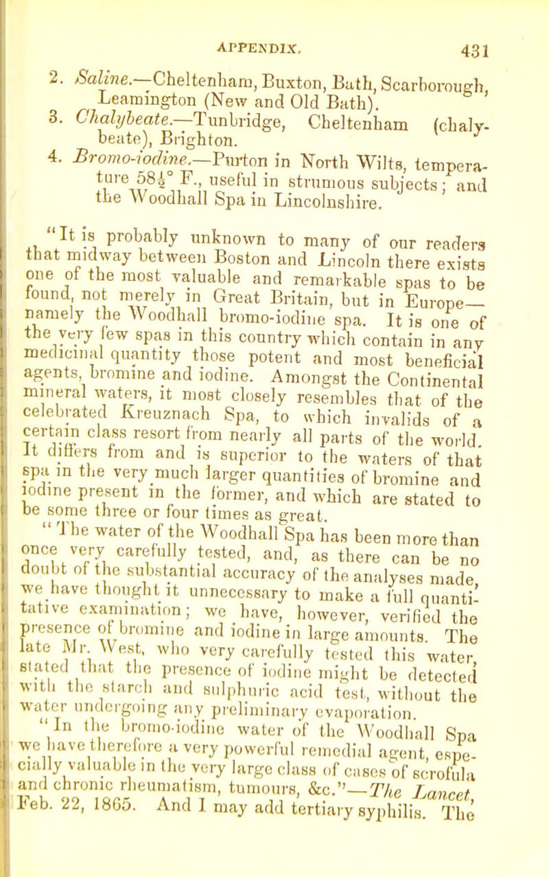 2. Saline.—Cheltenham, Buxton, Bath, Scarborough, Leamington (New and Old Bath). 3. Chalybeate.—Tunbridge, Cheltenham (chaly- beate), Brighton. 4. Bromo-iodine.—Purton in North Wilts, tempera- ture 58|° F., useful in strumous subjects ; and the Woodhall Spa in Lincolnshire. It is probably unknown to many of our readera that midway between Boston and Lincoln there exists one of the most valuable and remarkable spas to be found not merely in Great Britain, but in Europe- namely the Woodhall bromo-iodine spa. It is one of the very few spas in this country which contain in any medicinal quantity those potent and most beneficial agents bromine and iodine. Amongst the Continental mineral waters, it moat closely resembles that of the celebrated Kreuznach Spa, to which invalids of a certain class resort from nearly all parts of the world it differs from and is superior to the waters of that spa in the verymuch larger quantities of bromine and iodine present in the former, and which are stated to be some three or four times as great  The water of the Woodhall Spa has been more than once very carefully tested, and, as there can be no doubt of the substantial accuracy of the analyses made we have thought it unnecessary to make a full quanti- tative examination; we have, however, verified the presence of bromine and iodine in large amounts. The late Mr West, who very carefully tested this water Stated that the presence of iodine might be detected with the starch and sulphuric acid test, without the water undergoing any preliminary evaporation In the bromo-iodine water of the Woodhall Spa we have therefore a very powerful remedial agent espe- cially valuable in the very large class of cases of scrofula and chronic rheumatism, tumours, &c.— The Lancet Feb. 22, 1865. And I may add tertiary syphilis The