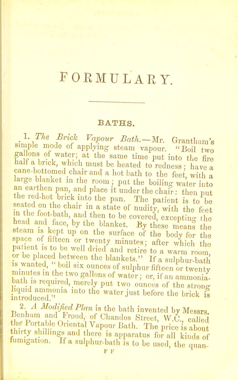 FORMULARY. BATHS. 1. The Brick Vapour Bath.—Mr. Grantham's simple mode of applying steam vapour. Boil two gallons of water; at the same time put into the fire ™A « ' *k,ck.musj be, heated to redness; have a cane-bottomed chair and a hot bath to the feet, with a large blanket m the room ; put the boiling water into an earthen pan and place it under the chair: then put he red-ho brick into the pan. The patient is to be m the foot-bath and then to be covered, excepting (he head and face, by the blanket. By these means the steam is kept up on the surface of the body for the space of fifteen or twenty minutes; after which the patient is to be well dried and retire to a warn or be placed between the blankets. If a sulphur-bath >s wanted,  boil six ounces of sulphur fifteen ^ twenty minutes in the wo gallons of water; or, if an ammonia7 bath is required, merely put two onnces of the strong liquid ammonia into the water just before the brick is 2 1 ModifiedPl(m is the bath invented by Messrs Benham and Frpud, of Chandos Street, W.& called hf/ortab.e Oriental Vapour Bath. The price is abou hirty slnllings and there is apparatus for all kinds of fumigation. If a snlphur-bath is to be used, the quan