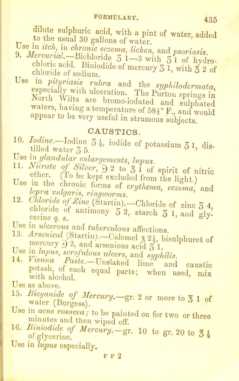 dilute sulphuric acid, with a pint of water added to the usual 30 gallons of water. ' Use in itch in chronic eczema, lichen, and psoriasii 9. Mercurial.-Bichloride 3 1-3 with 5 1 of hy fro- chloric acid. Biniodide of mercury 5 1 with X* of chloride of sodium. * ' ° 1 ot U8%lne?iT'7'an'f, rf6m.and the syphOodermata, Non Wnl Ulce,rah0n-. Partem springs in Wouh Wilts are bromo-iodated and sulphated waters, having a temperature of 58i° F., and would appear to be very useful in strumous subjects CAUSTICS. 10- S6wlS.5i ^ ^Pot-sium 51, dis- Use in glandular enlargements, lupus 11. Niirate of Silver, B 2 to § 1 0f spirit of nitric TT V'C (ir° be kePl excluded from «ie light) tep» a vulgaris, ringworms 12. OiforWfl o/Zmc (Startin).-Chloride of zinc 5 4, St ;.f antimony 3 2-starch 3 Use in ulcerous and tuberculous affections 1™ ^tarti,n)-~Cal0mel 3 2i- bisulphuret of meicury 2, and aisemous acid 5 1 Use in lupus, scrofulous ulcers, and wroAflfr. S3 /a^-U»f ked Iftnf and caustic PwlthSla'lcoLerh eqUil1 PartS; WhGn USCd- ™ Use as above. 15. Mcyanide of Mercury.—gr. 2 or more to 5 1 of water (Burgess). Use in acne rosacea; to be painted on for two or three minutes and then wiped off 16. Biniodide of Mercury.-^. l0 to gr. 20 to E 4 ol glycerine. °2 Use in lupus especially. f f 2