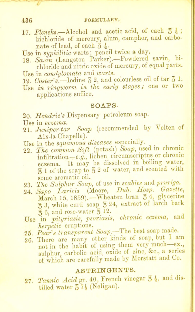 17. Plencks.—Alcohol and acetic acid, of each g i 5 bichloride of mercury, alum, camphor, and carbo- nate of lead, of each 5 i-_ Use in syphilitic warts; pencil twice a day. 18. Savin (Langston Parker).—Powdered savin, bi- chloride and nitric oxide of mercury, of equal parts. Use in condylomata and warts. 19. Coster's.—Iodine 3 2, and colourless oil of tar g 1- Use in ringworm in the early stages; one or two applications suffice. SOAPS. 20. Hendrie's Dispensary petroleum soap. Use in eczema. 21. Juniper-tar Soap (recommended by Yelten ot Aix-la-Chapelle). Use in the squamous diseases especially. 22. The common Soft (potash) Soap, used m chronic infiltration— e.g., lichen circumscriptus or chronic eczema. It may be dissolved in boiling water, g 1 of the soap to 5 2 of water, and scented with some aromatic oil. 23. The Svlphvr Soap, of use in scabies and i^rvngo. 24. Sapo Lands (Moore, Dub. Hasp. Gazette, March 15, 1859).— Wheaten bran 5 4, glycerine g 3, white curd soap g 24, extract of larch bark g 6, and rose-water g 12. Use in pityriasis, i^soriasis, chronic eczema, and herpetic eruptions. 25. Pear's transparent Soap— The best soap made. 26 There are many other kinds of soap, but 1 am not in the habit of using them very much—ex., sulphur, carbolic acid, oxide of zinc, &c, a series of which are carefully made by Morstatt and Co. ASTRINGENTS. 27. Tannic Arid gr. 40, French vinegar g 4, and dis- tilled water g74 (Ncligan).