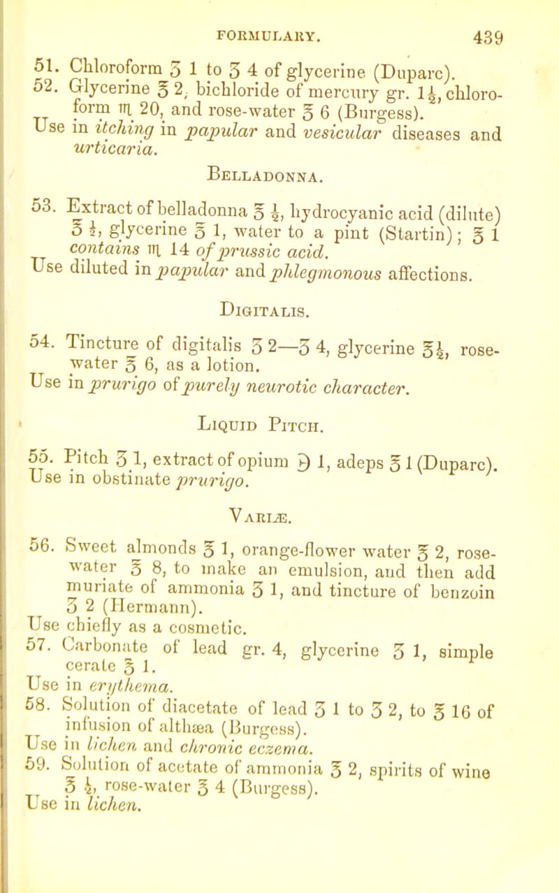 51. Chloroform 5 1 to 3 4 of glycerine (Duparc). 52. Glycerine g 2, bichloride of mercury gr. 14, chloro- form in 20, and rose-water g 6 (Burgess). Use in itching in papular and vesicular diseases and urticaria. Belladonna. 53. Extract of belladonna g ±, hydrocyanic acid (dilute) 5 i, glycerine g 1, water to a pint (Startin); g 1 contains^ in 14 of prussic acid. Use diluted in papular and phlegmonous affections. Digitalis. 54. Tincture of digitalis 3 2—3 4, glycerine Eh, rose- water § 6, as a lotion. Use in prurigo of purely neurotic character. Liquid Pitch. 55. Pitch 3 1, extract of opium P) 1, adeps g 1 (Duparc). Use in obstinate prurigo. Varije. 56. Sweet ajmonds g 1, orange-flower water g 2, rose- water g 8, to make an emulsion, and then add muriate of ammonia 3 1, and tincture of benzoin 3 2 (Hermann). Use chiefly as a cosmetic. 57. Carbonate of lead gr. 4, glycerine 5 1, simple cerate g 1. Use in erythema. 58. Solution of diacetate of lead 3 1 to 3 2, to g 16 of infusion of althaea (Burgess). Use in lichen and chronic eczema. 59. Solution of acetate of ammonia g 2, spirits of wine g i, rose-water g 4 (Burgess). Use in lichen.