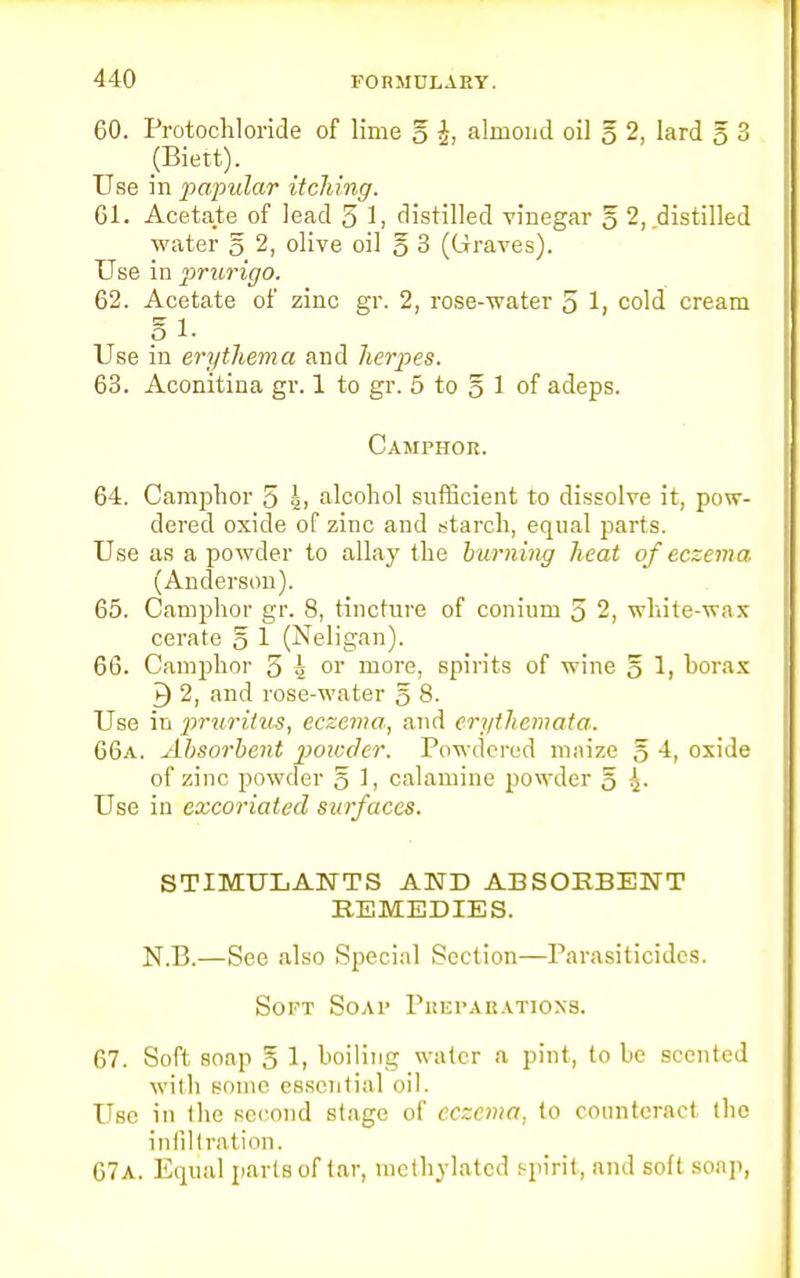 60. Protochloride of lime 5 i, almond oil g 2, lard 5 3 (Biett). Use in papular itching. 61. Acetate of lead 5 1, distilled vinegar § 2, distilled water § 2, olive oil 5 3 (Graves). Use in prurigo. 62. Acetate of zinc gr. 2, rose-water 5 1> cold cream S 1. Use in erythema and herpes. 63. Aconitina gr. 1 to gr. 5 to 5 1 of adeps. Camphor. 64. Camphor 5 h alcohol sufficient to dissolve it, pow- dered oxide of zinc and starch, equal parts. Use as a powder to allay the burning heat of eczema (Anderson). 65. Camphor gr. 8, tincture of conium 5 2, white-wax cerate § 1 (Neligan). 66. Camphor 5 k or more, spirits of wine § 1, borax 9 2, and rose-water § 8. Use in 2»'uritus, eczema, and eri/themata. 66a. Absorbent jwiccler. Powdered maize 5 4, oxide of zinc powder 5 1, calamine powder 5 £• Use in excoriated surfaces. STIMULANTS AND ABSORBENT REMEDIES. N.B.—See also Special Section—Parasiticides. Soft Soap Phfparations. 67. Soft soap 5 1, boiling water a pint, to be scented with Borne essential oil. Use in the second stage of eczema, to counteract iho infiltration. 67a. Equal parts of tar, methylated spirit, and soft soap,