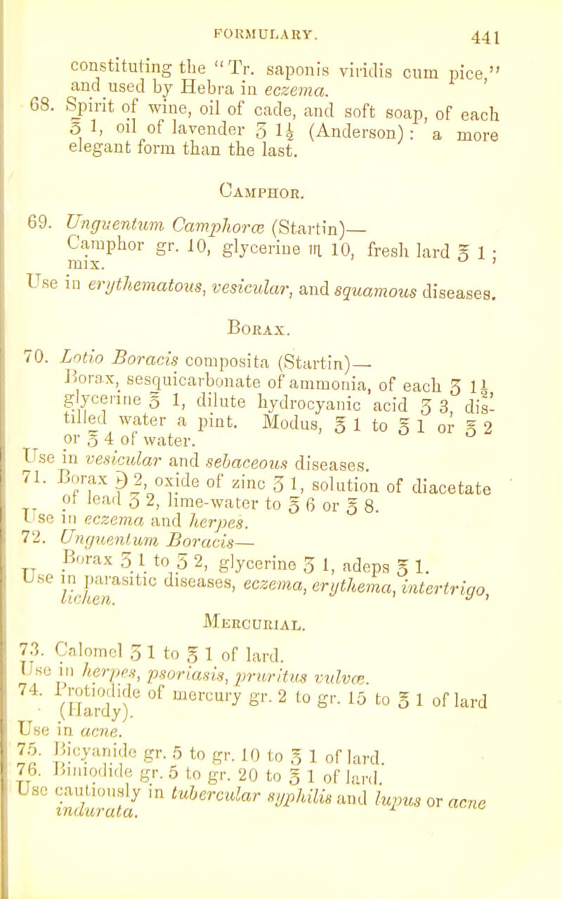 constituting the Tr. saponia viridis cum pice andused by Hebra in eczema. 68. Spirit of wine, oil of cade, and soft soap, of each 5 1, oil of lavender 5 li (Anderson): a more elegant form than the last. Camphor. 69. Ungitentum Camphorce (Startin)— Camphor gr. 10, glycerine in. 10, fresh lard g 1 ■ mix. ' Use in erythematous, vesicular, and squamous diseases. Borax. 70. Lotto Boracis composita (Startin)— Borax, sesquicarbonate of ammonia, of each 3 11 g ycenne g 1, dilute hydrocyanic acid 3 3, dis- tilled water a pint. Modus, g 1 to g 1 or % 2 or 5 4 ol water. Use in vesicular and sebaceous diseases 71. Borax £ 2 oxide of zinc 3 1, solution of diacetate oi lead 0 2, lime-water to g 6 or g 8. Use 111 eczema and herpes. 72. Unguenlum Boracis— . Borax 5 I to 5 2, glycerine 3 1, adeps g 1. lichen ° ases' eczema> ^hema, intertrigo, MuRCURIAL. 73. Calomel 5 1 to g 1 of lard. 1 se herpes, psoriasis, pruritus vulvae (Uardyf ^ m&rCm* 2 to 6r 15 to 5 1 of lard Use in acne. 75. Bicyanide gr. 5 to gr. 10 to g 1 of lard. 76. Bmiodide gr. 5 to gr. 20 to g 1 of lard Use cautiously in tubercular syphilis and lupus or acne