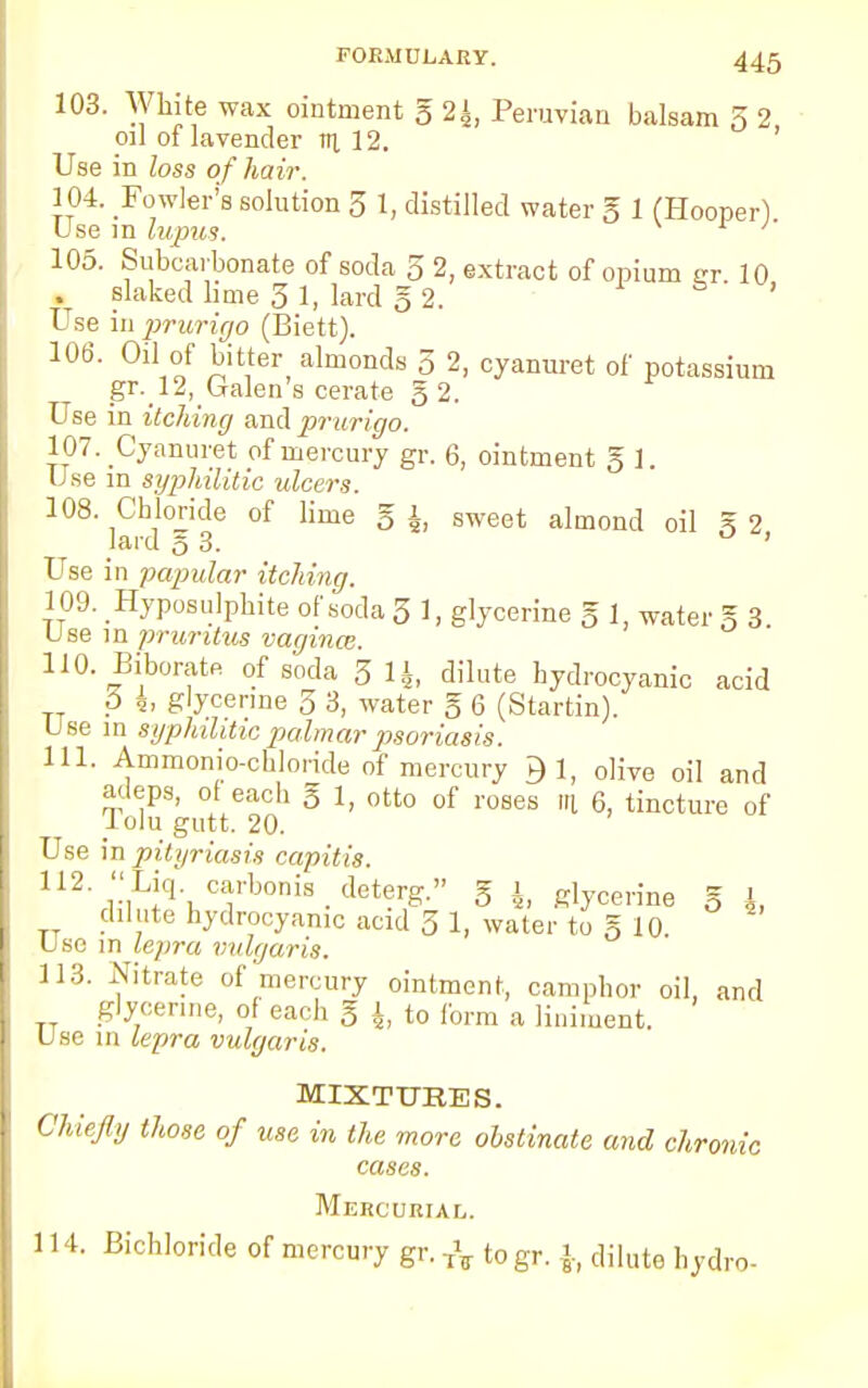 103. White wax ointment g 2£, Peruvian balsam 3 2, oil of lavender til 12. Use in loss of hair. 104. Fowler's solution 3 1, distilled water g 1 (Hooper) Use in lupus. '' 105. Subcarbonate of soda 3 2, extract of opium gr. 10 . slaked lime 3 1, lard § 2. ' Use in prurigo (Biett). 106. Oil of bitter almonds 3 2, cyanuret of potassium gr. 12, Galen's cerate g 2. Use in itching and prurigo. 107. Cyanuret of mercury gr. 6, ointment g 1. Use in syphilitic ulcers. 108. Chloride of lime g i, sweet almond oil g 2 lard 53. ' Use in papular itching. 109. Hyposulphite of soda 3 1, glycerine g 1, water g 3. Use in pruritus vagina:. 110. Biborate of soda 3 1J, dilute hydrocyanic acid p 4. glycerine 5 3, water g 6 (Startin). Use in syphilitic palmar psoriasis. 111. Ammonio-chloride of mercury £1, olive oil and adeps, of each g 1, otto of roses m 6, tincture of iolu gutt. 20. Use in pityriasis capitis. 112 <<Liq. carbonia _ deterg. g i, glycerine g A, dilute hydrocyanic acid 31, water tog 10 Use in lepra vulgaris. 113. Nitrate of mercury ointment, camphor oil, and glycerine, of each g 1 to form a liniment. Use in lepra vulgaris. MIXTURES. Chiefly those of use in the more obstinate and chronic cases. Mercurial. 11 I. Bichloride of mercury gr. togr. \, dilute hydro-