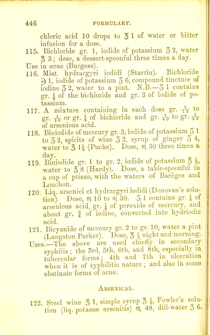 chloric acid 10 drops to 5 1 of water or bitter infusion for a dose. 115. Bichloride gr. 1, iodide of potassium 5 2, water § 3; dose, a dessert-spoonful three times a day. Use in acne (Burgess). 116. Mist, hydrargyri iodidi (Startin). Bichloride T) 1, iodide of potassium 5 6, compound tincture of iodine 3 2, water to a pint. N.B.—5 1 contains gr. £ of the bichloride and gr. 3 of iodide of po- tassium. 117. A mixture containing in each dose gr. XV to gr. TV or gr. | of bichloride and gr. to Sr- tit of arsenious acid. _ ^ 118. Biniodide of mercury gr. 3, iodide of potassiumj5 1 to 5 2, spirits of wine 5 2, syrup of ginger 5 4, water to o H (Puche). Dose, m 30 three times a day. 119 Biniodide gr. 1 to gr. 2, iodide of potassium 5 A, water to g 8 (Hardy). Dose, a table-spoonful in a cup of ptisan, with the waters of Bareges and Louchon. 120. Liq. arsenici et hydrargyriiodidi (Donovan s solu- tion). Dose, ni 10 to I 30. 5 1 contains gr. | of arseuious acid, gr. £ of peroxide of mercury, and about gr. f of iodine, converted into hydriodio acid. 121 Bicyanide of mercury gr. 2 to gr. 10, water a pint (Langston Barker). Dose, 5 & night and morning. Uses.—The above are used chiefly in secondary syphilis; the 3rd, 5th, 6th, and 8th, especially in tubercular forms; 4th and 7th 111 ulceration when it is of syphilitic nature ; and also in some obstinate forms of acne. Arsenical. 122. Steel wine 5 1| simple sJrP 5 4. Fowler's solu- tion (liq. potassse arsenitis) m 48, dill-water 3 o.