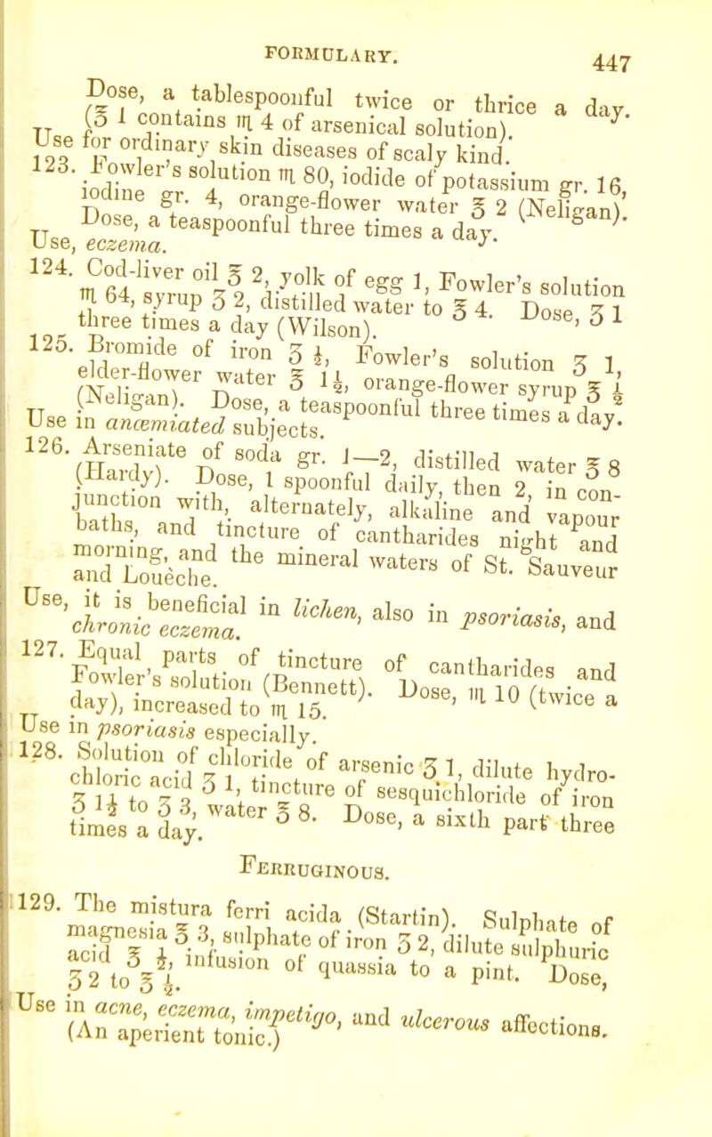 Dose a tablespoonful twice or thrice a day tt }° 1 c°ntains m 4 of arsenical solution). 7 m Fowi a'7,Sk n diseaS6S ofsca^ kind. iodin^ 8°iUt,0n ^ 8°»'i0dide °f Potassium gr. 16 iodine gr. 4, orange-flower water g 2 (NeLan) m 04, sj rup 3 2, distilled water to g 4. Dose 1 three times a day (Wilson). ' J 1 125. Bromide of iron 5 i, Fowler's solution Z 1 Si inT S, li' —^flower syrup^ i TT=Q PellSaQ)- Dose, a teaspoonlul three times a rW Use in ancemiated subjects. ay> 126. Arseniate of soda pt i 9 ,i; *-n j (Hardy). Do^^L^ 7 n 'of* JbTths° Wd'tht'- alk^rand ^ur baths, and tincture of cantharides night and ^I1^ iD also - and day), increased to m 15. * 1 ° (twlCe a Use in psoriasis especially ^ ctl'ontacfd 11 °tfe, °f a,;Senic 5 1 - ^lute hydro- 3 i to 3 3 later ?«re n Bes*™hl°ri(k °f iron times a day. ° 8 D°8e' a 8,sth Part three Ferruginous. '^'ma^fe 2 atcid?.(Sta|H. Sulphate of aTi i inflf. Phatr °f 1TOn 32> diIute sulphuric 52to 5 * ~ °f qUaS8ia t0 a Pi»t- Dose'