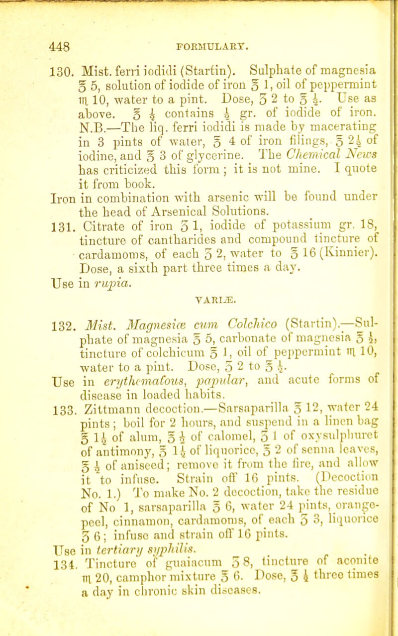 130. Mist, ferriiodidi (Starfin). Sulphate of magnesia g 5, solution of iodide of iron g 1, oil of peppermint in. 10, water to a pint. Dose, 5 2 to § 4. Use as above, g 4 contains i gr- °f iodide of iron. N.B.—The liq. ferri iodidi is made by macerating in 3 pints of water, g 4 of iron filings, g 2js of iodine, and g 3 of glycerine. The Chemical News has criticized this form ; it is not mine. I quote it from hook. Iron in combination with arsenic will be found under the head of Arsenical Solutions. 131. Citrate of iron 51, iodide of potassium gr. IS, tincture of cantbarides and compound tincture of cardamoms, of each 5 2, water to g 16 (Kinnier). Dose, a sixth part three times a day. Use in rupia. VARLE. 132. Mist. Magnesice cum Colchico (Startin).—Sul- phate of magnesia g 5, carbonate of magnesia g tincture of colchicum g 1, oil of peppermint ill 10, water to a pint. Dose, 5 2 to g A. Use in erythematous, papular, and acute forms of disease in loaded habits. 133. Zittmann decoction.—Sarsaparilla g 12, water 24 pints; boil for 2 hours, and suspend in a linen bag g 14 of alum, g £ of calomel, 5 1 of oxysulplmret of antimony, g l\ of liquorice, g 2 of senna leaves, g 4 of aniseed; remove it from the tire, and allow it to infuse. Strain oft' 16 pints. (Decoction No. 1.) To make No. 2 decoction, take the residue of No 1, sarsaparilla g 6, water 24 pints, orange- peel, cinnamon, cardamoms, of each 5 3, liquorice 5 6; infuse and strain oft' 16 pints. Use in tertiary syphilis. 134. Tincture of guaiacum 5 8, tincture of aconite TO, 20, camphor mixture g 6. Dose, g 4 three times a day in chronic skin diseases.