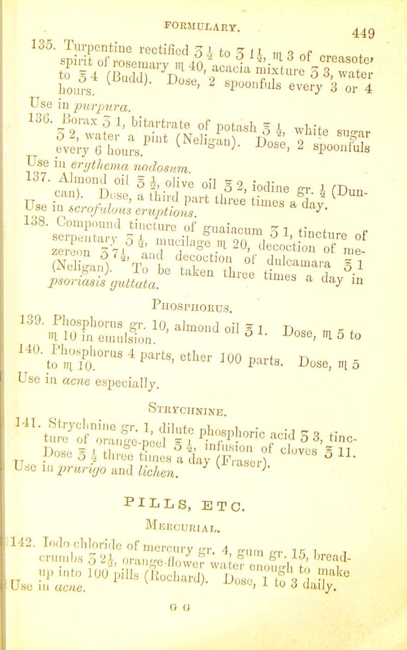 FORMULARY, 44g 135. Turpentine rectified 5 k to 5 1' tin „F spirit of rosemarv m dn ■ *'. 1 d of creasotc to §4 SSS yD;sf'oCaClaTfture33,water hours. ' sPoonf»ls every 3 or 4 Use in purpura. 130. Borax .5 1, bitartrate of potash - l „i 5 2, water a pint (Ne , rf 2' 'Ihlte S'^ar every 6 hours ^e]W Uose, 2 spoonfuls Use in erythema nodosum 137. Almond oil § J, olive oil §2 iodine or 1 m lo8. Compound tincture of g-uaiamm *i +■ A semen rum* -j -i &udlacum 0 1, tincture of ''-■V- mualage.ia 20, decoction of me fx 3?i and decoction of dulcamara si (Nelijgan). To be taken three °- paoriaria guttata. eS a da^ ln Phosphorus Use in aerce especially. STRrCHNINB. 141. Strychnine gr. 1, dilute phosphoric acid * 3 H ture of oranffe-nAf.1 = i • ,.1 auu o 3, finc- Dnw S ™nSe-peel Si infusion of cloves S 11 Uose o k three times a day (Fraserl Use in pntr^o and lichen. L j< PILLS, ETC. Mercurial. in ac/te. ^woo, i to o daily. Use in acvie o r>