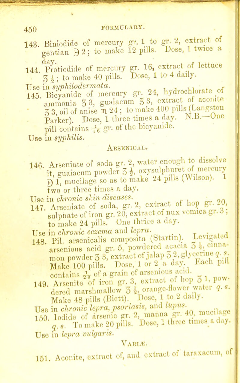 143. Biniodide of mercury gr. 1 to gr 2, extract of gentian 9 2 ; to make 12 pills. Dose, 1 twice a 144 Protiodide of mercury gr. 16, extract of lettuce 5 4; to make 40 pills. Dose, 1 to 4 daily. Use in syphilodermata. ■ , 145 Bicyamde of mercury gr. 24, hydroch orate of ammonia 5 3, guaiacum § 3, extract of aconite 3 3, oil of anise in 24 ; to make 400 pills (Langston Parker). Dose, 1 three times a day. Une pill contains TV gr. of the bicyamde. Use in syphilis. Arsunical. 146. Arseniate of soda gr. 2, water enough to dissolve it, guaiacum powder 5 *, oxysu pbm-et of mercury Q 1, mucilage so as to make 24 pills (W ilson). 1 two or three times a day. Use in chronic shin diseases. 147. Arseniate of soda, gr. 2, extract of hop gr 20, sulphate of iron gr. 20, extract of nux vomica gr. 3 , to make 24 pills. One thrice a day. Use in chronic eczema and lepra. . 148. Pil. arsenicalis composite (Startm). If^d arsenious acid gr. 5, powdered acacia o i, cinna- mon powder 5 3, extract of jalap 5 2, glycerine gj. Make 100 pills. Dose, 1 or 2 a day Each pill contains of a grain of arsenious and. _ 149. Arsenitc of iron gr. 3, extract of bop 31, pow- dered marshmallow 5i orange-flower water q. s. Make 48 pills (Biett). Dose, 1 to 2 daily. Use in chronic lepra, psonas,*, and topu*. 150 Iodide of arsenic pr. 2, manna gr. 40, mucilage jf a To make 20 pills. Dose, 1 three tames a day. Uso in lepra vulgaris. 151. Aconite, extract of, and extract of taraxacum, of