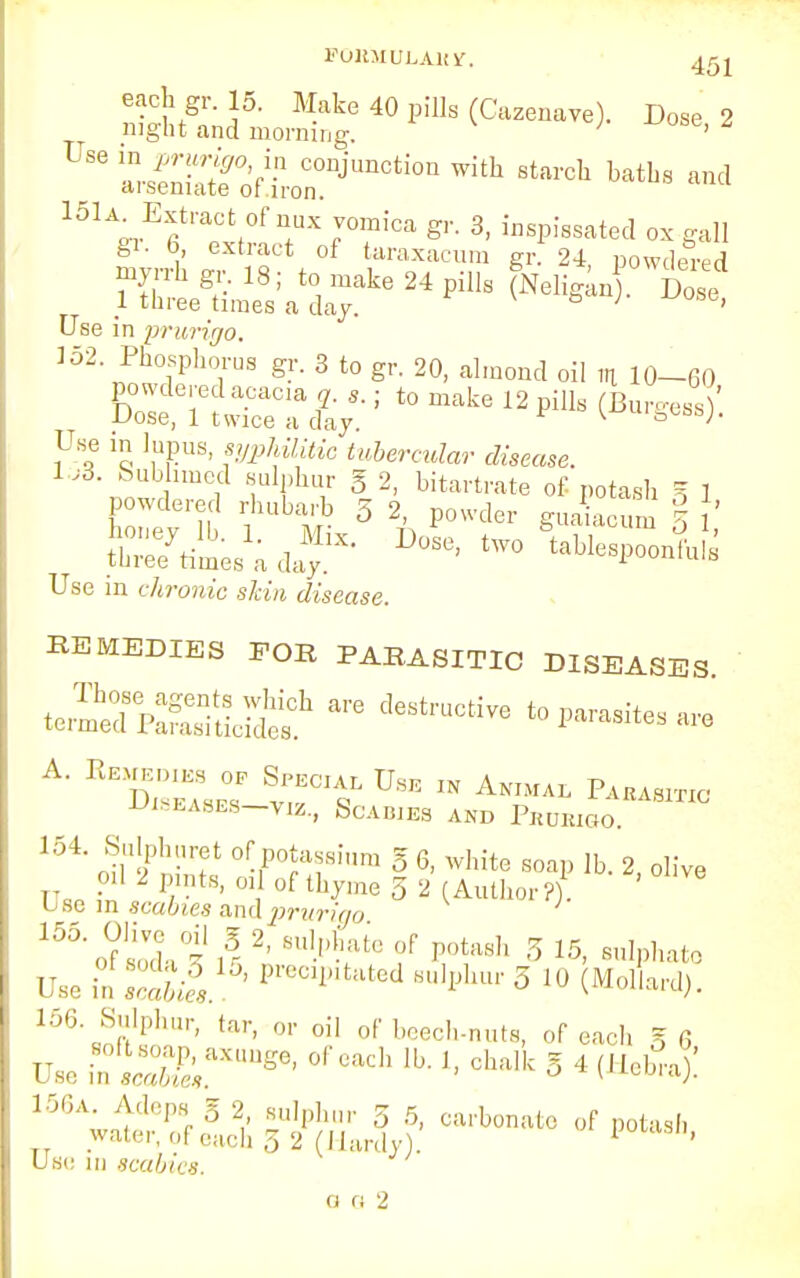 FOHMULAUiT. 45 j each gr. 15. Make 40 pills (Cazenave). Dose 2 night and morning. ; ' ^ Z^2°'r CODJunction witu starch haths and diseniate ot iron. 1 three times a day Use in prurigo. L 152. Phosphorus gr. 3 to gr. 20, almond oil m 10-60 powdered acacia q, s.; to make 12 pills (BunressV Dose, 1 twice a day. ^uigesa;. Use in lupus, «jp*fli«e tubercular disease. 1,3. Sublimed sulphur g 2, bitartrate of potash 5 1 powdered rhubarb 3 2, powder guaiacum % ' iSL'adaf' D:'^*S Use m chronic skin disease. REMEDIES FOR PARASITIC DISEASES diseases—yjz., Scabies and Prurigo. 154. Sulphuret of potassium g 6, white soap lb. 2 olive oil 2 pints, oil of thyme 5 2 (Author?). '  Use in scabies and prurigo ^^soll' K 2' 8UWfte°f PO^h 3 15, sulphate Use ia .ii15' Preci*>lta^ sulphur 3 10 (MolL-d). 156 Sulphur, tar, or oil of beech-nuts, of each g 6 rso -»^£-«»So, of each lb. ,, chalk g 4 (Heb^! ^^ttiliS^f carbonate of potash, Use in scabies.