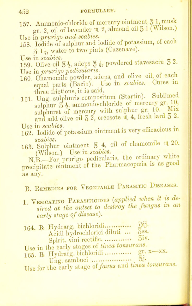 157. Animonio-chloride of mercury ointment § l,_musk ' gr. 2, oil of lavender in. 2, almond oil 5 1 (Wilson.) Use in prurigo and scabies. _ 158. Iodide of sulphur and iodide of potassium, ot eacli 3 14, water to two pints (Cazenave). Use in scabies. 159. Olive oil Eh adeps § h, powdered stavesacre o Use in prurigo pedicularis. 160 Chamomile powder, adeps, and olive oil, ot eacli equal parts (Bazin). Use in scabies. Cures in three frictions, it is said. 161 Ung. sulphuris compositum (Startin). bubnmed sulphur 5 i, ammoi.io-chloride of mercury gr. 10, sulphuret of mercury with sulphur gr 10. -Mix and add olive oil 5 2, creosote m 4, iresh lard o 2. Use in scabies. . 162. Iodide of potassium ointment is very efhcacious m SC&lj i GS 163. Sulphur ointment § 4, oil of chamomile th 20. (Wilson.) Use in scabies. N B —For prurigo pedicularis, the ordinary white precipitate ointment of the Pharmacopoeia is as good as any. B. Remedies for Vegetable Parasitic Diseases. 1 Vesicatino Parasiticides {applied when it is de, ' sired at the outset to destroy the fungus m an e,n-in staye of disease). 164. ^ Hydrarg. bichloridi B'j- Acidi hydrochloric! dihiti ... ,_>*s- Spirit, vini rectiflc >1V- Uso in the early stages of tinea tonsurans. 165. ft Hydrarg. bichloridi gr. x—xx. Uiik- sambuci &)• Uso for the early stage offams and tinea tonsurans.